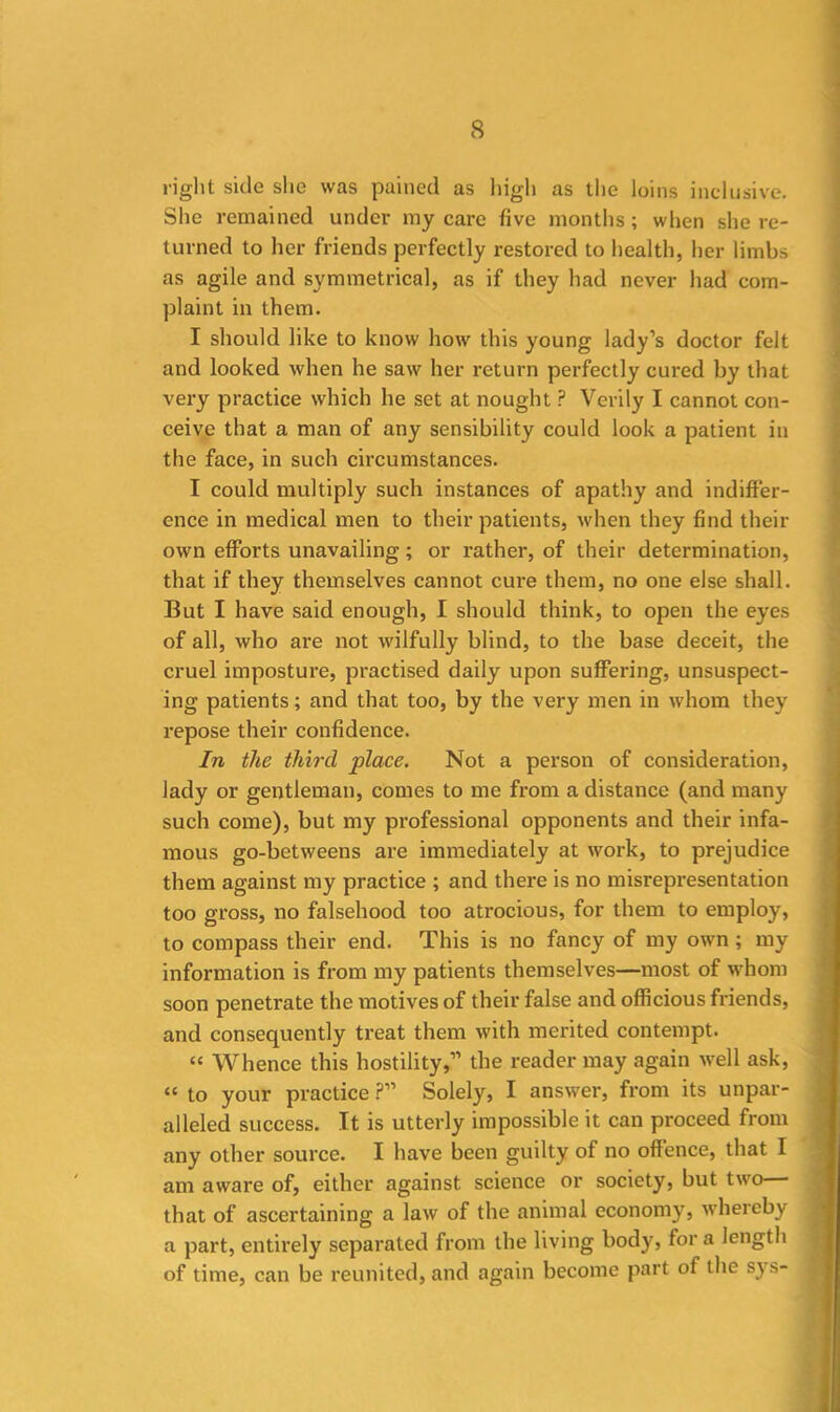 right side she was pained as high as the loins inclusive. She remained under my care five months; when she re- turned to her friends perfectly restored to health, her limbs as agile and symmetrical, as if they had never had com- plaint in them. I should like to know how this young lady’s doctor felt and looked when he saw her return perfectly cured by that very practice which he set at nought ? Verily I cannot con- ceive that a man of any sensibility could look a patient in the face, in such circumstances. I could multiply such instances of apathy and indiffer- ence in medical men to their patients, when they find their own efforts unavailing; or rather, of their determination, that if they themselves cannot cure them, no one else shall. But I have said enough, I should think, to open the eyes of all, who are not wilfully blind, to the base deceit, the cruel imposture, practised daily upon suffering, unsuspect- ing patients; and that too, by the very men in whom they repose their confidence. In the third place. Not a person of consideration, lady or gentleman, comes to me from a distance (and many such come), but my professional opponents and their infa- mous go-betweens are immediately at work, to prejudice them against my practice ; and there is no misrepresentation too gross, no falsehood too atrocious, for them to employ, to compass their end. This is no fancy of my own ; my information is from my patients themselves—most of whom soon penetrate the motives of their false and officious friends, and consequently treat them with merited contempt. “ Whence this hostility,” the reader may again well ask, “ to your practice ?” Solely, I answer, from its unpar- alleled success. It is utterly impossible it can proceed from any other source. I have been guilty of no offence, that I am aware of, either against science or society, but two that of ascertaining a law of the animal economy, whereby a part, entirely separated from the living body, for a length of time, can be reunited, and again become part of the sys-