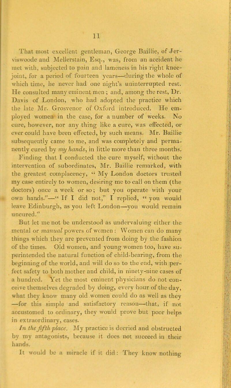 That most excellent gentleman, George Baillie, of Jer- viswoode and Mellerstain, Esq., was, from an accident he met with, subjected to pain and lameness in his right knee- joint, for a period of fourteen years—during the whole of which time, he never had one night’s uninterrupted rest. He consulted many eminent men ; and, among the rest, Dr. Davis of London, who had adopted the practice which the late Mr. Grosvenor of Oxford introduced. He em- ployed women in the case, for a number of weeks. No cure, however, nor any thing like a cure, was effected, or ever could have been effected, by such means. Mr. Baillie subsequently came to me, and was completely and perma- nently cured by my hands, in little more than three months. Finding that I conducted the cure myself, without the intervention of subordinates, Mr. Baillie remarked, with the greatest complacency, “ My London doctors trusted my case entirely to women, desiring me to call on them (the doctors) once a week or so; but you operate with your own hands.”—“ If I did not,” I replied, “ you would leave Edinburgh, as you left London—you would remain uncured.” But let me not be understood as undervaluing either the mental or manual powers of women : Women can do many things which they are prevented from doing by the fashion of the times. Old women, and young women too, have su- perintended the natural function of child-bearing, from the beginning of the world, and will do so to the end, with per- fect safety to both mother and child, in ninety-nine cases of a hundred. Yet the most eminent physicians do not con- ceive themselves degraded by doing, every hour of the day, what they know many old women could do as well as they —for this simple and satisfactory reason—that, if not accustomed to ordinary, they would prove but poor helps in extraordinary, cases. In the fifth place. My practice is decried and obstructed by my antagonists, because it does not succeed in their hands. It would be a miracle if it did: They know nothing