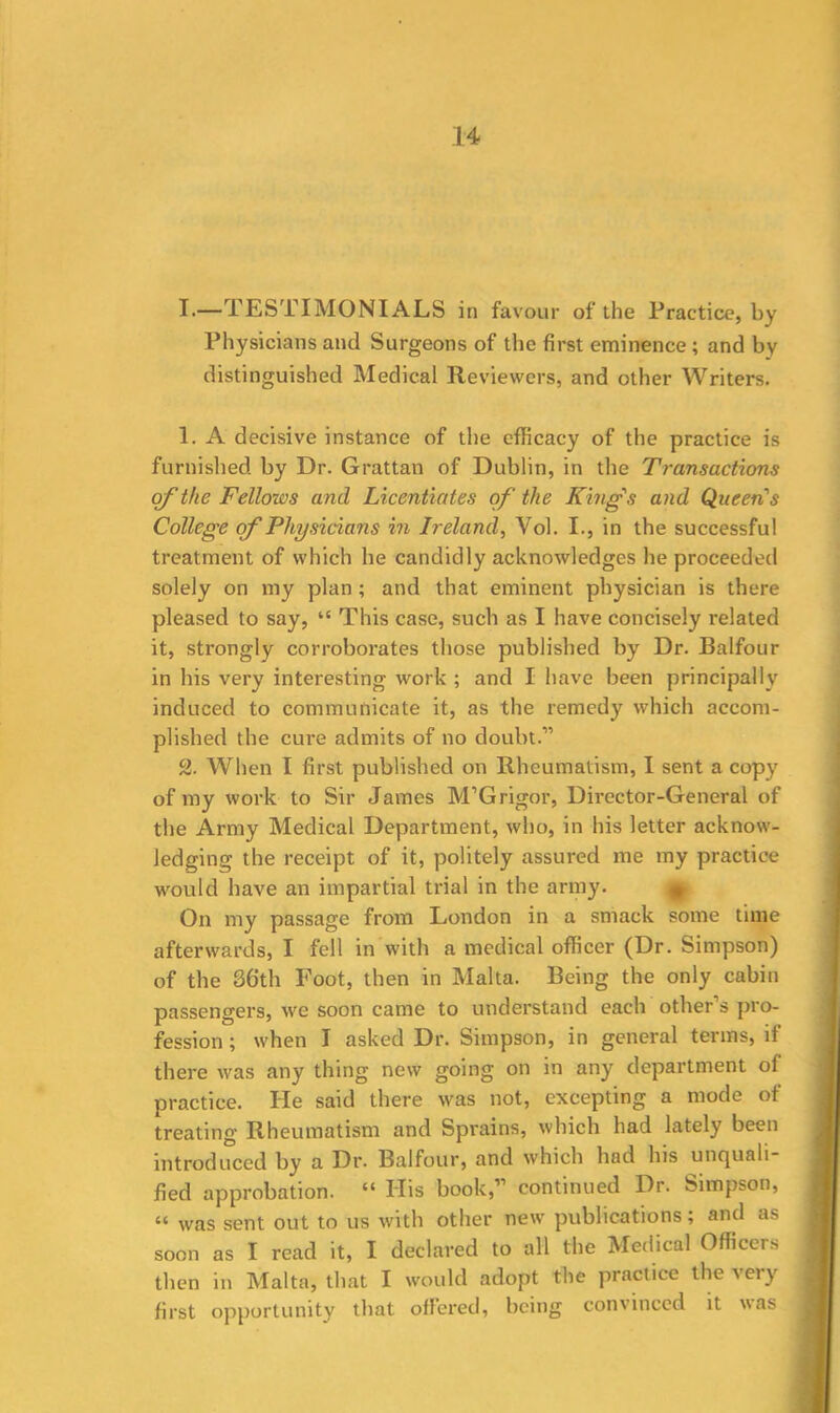 I.—TESTIMONIALS in favour of the Practice, by Physicians and Surgeons of the first eminence ; and by distinguished Medical Reviewers, and other Writers. 1. A decisive instance of the efficacy of the practice is furnished by Dr. Grattan of Dublin, in the Transactions of the Fellows and Licentiates of the Kings and Queen s College of Physicians in Ireland, Vol. I., in the successful treatment of which he candidly acknowledges he proceeded solely on my plan; and that eminent physician is there pleased to say, “ This case, such as I have concisely related it, strongly corroborates those published by Dr. Balfour in his very interesting work ; and I have been principally induced to communicate it, as the remedy which accom- plished the cure admits of no doubt.11 2. When I first published on Rheumatism, I sent a copy of my work to Sir James M’G rigor, Director-General of the Army Medical Department, who, in his letter acknow- ledging the receipt of it, politely assured me my practice would have an impartial trial in the army. On my passage from London in a smack some time afterwards, I fell in with a medical officer (Dr. Simpson) of the 36th Foot, then in Malta. Being the only cabin passengers, we soon came to understand each other’s pro- fession ; when I asked Dr. Simpson, in general terms, if there was any thing new going on in any department of practice. He said there was not, excepting a mode of treating Rheumatism and Sprains, which had lately been introduced by a Dr. Balfour, and which had his unquali- fied approbation. “ His book,” continued Dr. Simpson, “ was sent out to us with other new publications; and as soon as I read it, I declared to all the Medical Officers then in Malta, that I would adopt the practice the very first opportunity that offered, being convinced it was