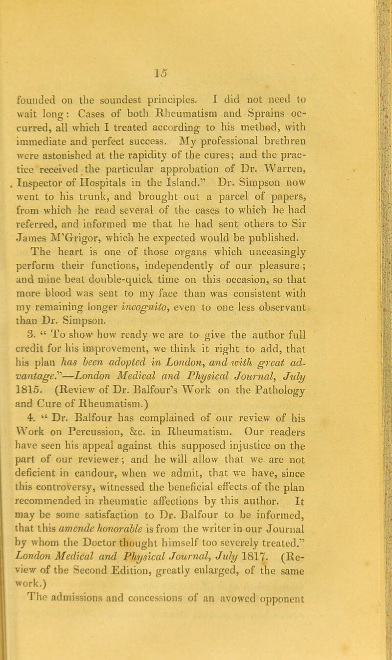 lo founded on the soundest principles. I did not need to wait long: Cases of both Rheumatism and Sprains oc- curred, all which I treated according to his method, with immediate and perfect success. My professional brethren were astonished at the rapidity of the cures; and the prac- tice received the particular approbation of Dr. Warren, . Inspector of Hospitals in the Island.” Dr. Simpson now went to his trunk, and brought out a parcel of papers, from which he read several of the cases to which he had referred, and informed me that he had sent others to Sir James M’Grigor, which he expected would be published. The heart is one of those organs which unceasingly perform their functions, independently of our pleasure ; and mine beat double-quick time on this occasion, so that more blood was sent to my face than was consistent with my remaining longer incognito, even to one less observant than Dr. Simpson. 3. “ To show how ready we are to give the author full credit for his impi-ovement, we think it right to add, that his plan has been adopted in London, and with great ad- vantaged”—London Medical and Physical Journal, July 1815. (Review of Dr. Balfour’s Work on the Pathology and Cure of Rheumatism.) 4. “ Dr. Balfour has complained of our review of his Work on Percussion, &c. in Rheumatism. Our readers have seen his appeal against this supposed injustice on the part of our reviewer; and he will allow that we are not deficient in candour, when we admit, that we have, since this controversy, witnessed the beneficial effects of the plan recommended in rheumatic affections by this author. It may be some satisfaction to Dr. Balfour to be informed, that this amende honorable is from the writer in our Journal by whom the Doctor thought himself too severely treated.” London Medical and Physical Journal, July 1817- (Re- view of the Second Edition, greatly enlarged, of the same work.) The admissions and concessions of an avowed opponent