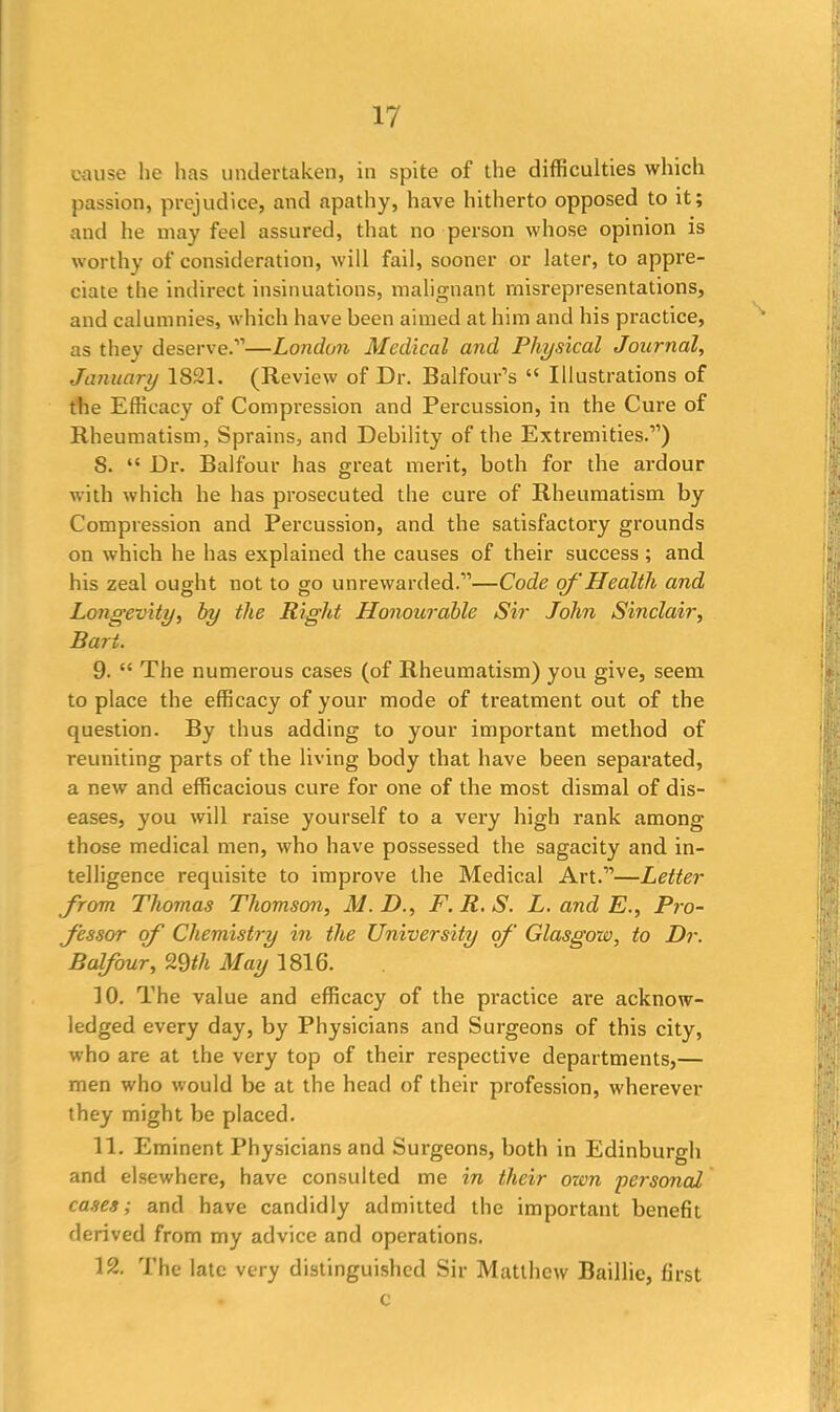 cause he has undertaken, in spite of the difficulties which passion, prejudice, and apathy, have hitherto opposed to it; and he may feel assured, that no person whose opinion is worthy of consideration, will fail, sooner or later, to appre- ciate the indirect insinuations, malignant misrepresentations, and calumnies, which have been aimed at him and his practice, as they deserve.’1—London Medical and Physical Journal, January 1821. (Review of Dr. Balfour’s “ Illustrations of the Efficacy of Compression and Percussion, in the Cure of Rheumatism, Sprains, and Debility of the Extremities.”) 8. “ Dr. Balfour has great merit, both for the ardour with which he has prosecuted the cure of Rheumatism by Compression and Percussion, and the satisfactory grounds on which he has explained the causes of their success ; and his zeal ought not to go unrewarded.”—Code of Health and Longevity, by the Right Honourable Sir John Sinclair, Bart. 9. “ The numerous cases (of Rheumatism) you give, seem to place the efficacy of your mode of treatment out of the question. By thus adding to your important method of reuniting parts of the living body that have been separated, a new and efficacious cure for one of the most dismal of dis- eases, you will raise yourself to a very high rank among those medical men, who have possessed the sagacity and in- telligence requisite to improve the Medical Art.”—Letter from Thomas Thomson, M.D., F.R.S. L. and E., Pro- cessor of Chemistry in the University of Glasgow, to Dr. B of our, 29 th May 1816. 10. The value and efficacy of the practice are acknow- ledged every day, by Physicians and Surgeons of this city, who are at the very top of their respective departments,— men who would be at the head of their profession, wherever they might be placed. 11. Eminent Physicians and Surgeons, both in Edinburgh and elsewhere, have consulted me in their own personal cases; and have candidly admitted the important benefit derived from my advice and operations. 12. The late very distinguished Sir Matthew Baillie, first c