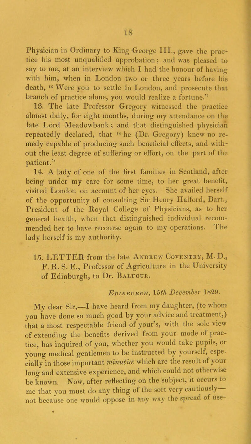 Physician in Ordinary to King George III., gave the prac- tice his most unqualified approbation; and was pleased to say to me, at an interview which I had the honour of having with him, when in London two or three years before his death, “ Were you to settle in London, and prosecute that branch of practice alone, you would realize a fortune.” 13. The late Professor Gregory witnessed the practice almost daily, for eight months, during my attendance on the late Lord Meadowbank; and that distinguished physician repeatedly declared, that “ he (Ur. Gregory) knew no re- medy capable of producing such beneficial effects, and with- out the least degree of suffering or effort, on the part of the patient.” 14. A lady of one of the first families in Scotland, after being under my care for some time, to her great benefit, visited London on account of her eyes. She availed herself of the opportunity of consulting Sir Henry Halford, Bart., President of the Royal College of Physicians, as to her general health, when that distinguished individual recom- mended her to have recourse again to my operations. The lady herself is my authority. 15. LETTER from the late Andrew Coventry, M.D., F. R. S. E., Professor of Agriculture in the University of Edinburgh, to Dr. Balfour. Edinburgh, 1 oth December 1829. My dear Sir,—I have heard from my daughter, (tc whom you have done so much good by your advice and treatment,) that a most respectable friend of your’s, with the sole view of extending the benefits derived from your mode of prac- tice, has inquired of you, whether you would take pupils, or young medical gentlemen to be instructed by yourself, espe- cially in those important minutiae which are the result of your long and extensive experience, and which could not otherwise be known. Now, after reflecting on the subject, it occurs to me that you must do any thing of the sort very cautiously— not because one would oppose in any way the spiead of use