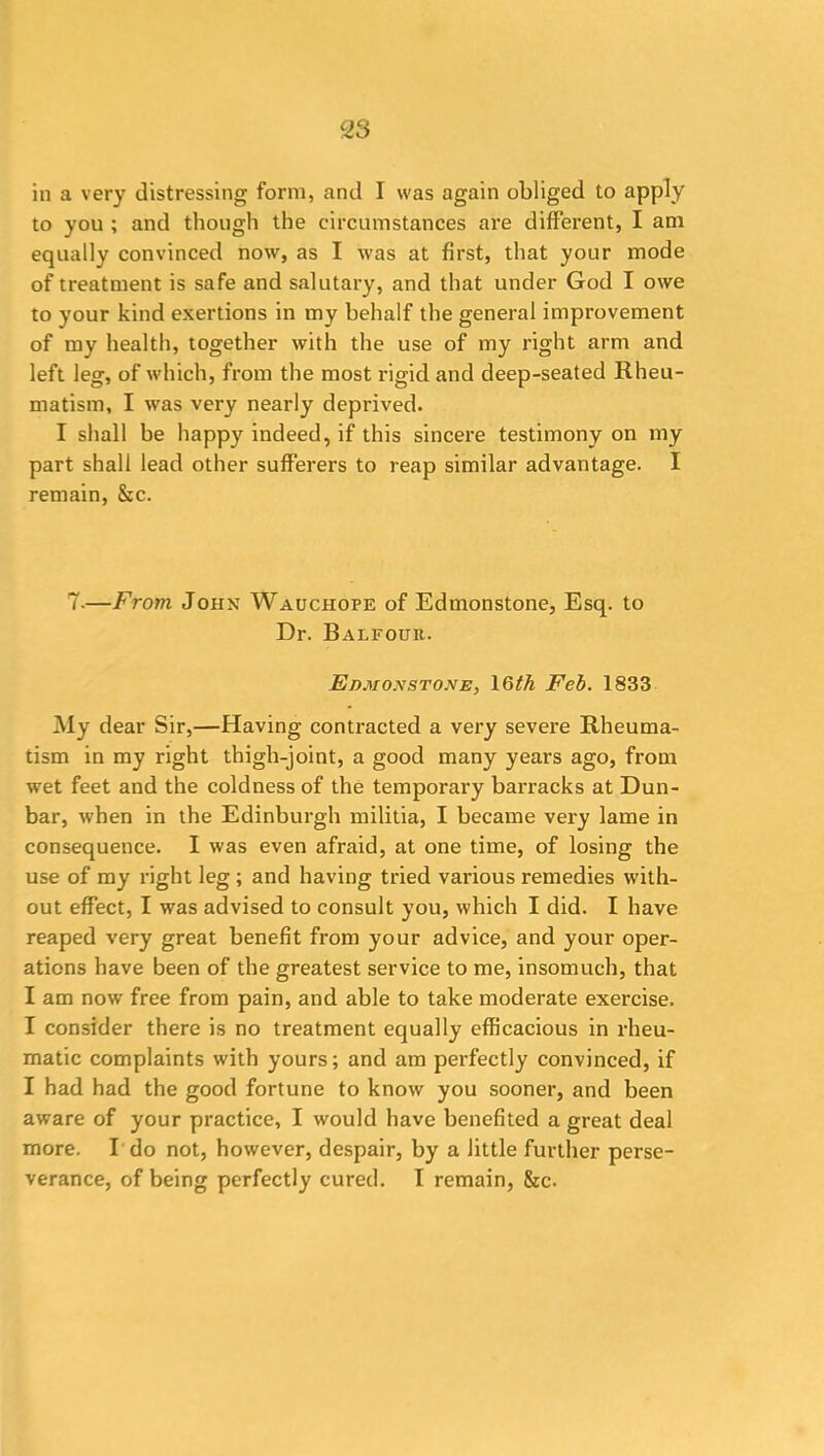 in a very distressing form, and I was again obliged to apply to you ; and though the circumstances are different, I am equally convinced now, as I was at first, that your mode of treatment is safe and salutary, and that under God I owe to your kind exertions in my behalf the general improvement of my health, together with the use of my right arm and left leg, of which, from the most rigid and deep-seated Rheu- matism, I was very nearly deprived. I shall he happy indeed, if this sincere testimony on my part shall lead other sufferers to reap similar advantage. I remain, &c. 7-—From John Wauchope of Edmonstone, Esq. to Dr. Balfour. E dm ox stone, 16th Feb. 1833 My dear Sir,—Having contracted a very severe Rheuma- tism in my right thigh-joint, a good many years ago, from wet feet and the coldness of the temporary barracks at Dun- bar, when in the Edinburgh militia, I became very lame in consequence. I was even afraid, at one time, of losing the use of my right leg ; and having tried various remedies with- out effect, I was advised to consult you, which I did. I have reaped very great benefit from your advice, and your oper- ations have been of the greatest service to me, insomuch, that I am now free from pain, and able to take moderate exercise. I consider there is no treatment equally efficacious in rheu- matic complaints with yours; and am perfectly convinced, if I had had the good fortune to know you sooner, and been aware of your practice, I would have benefited a great deal more. I do not, however, despair, by a little further perse- verance, of being perfectly cured. I remain, &c.