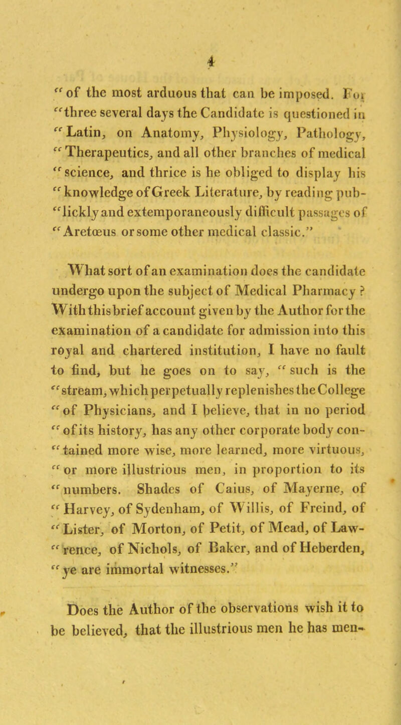“of the most arduous that can be imposed. Foi “three several days the Candidate is questioned in “ Latin, on Anatomy, Physiology, Pathology, “Therapeutics, and all other branches of medical “science, and thrice is he obliged to display his “knowledge of Greek Literature, by reading pub- “lickly and extemporaneously difficult passages of “Aretoeus or some other medical classic.” What sort of an examination does the candidate undergo upon the subject of Medical Pharmacy ? W ith this brief account given by the Author for the examination of a candidate for admission into this royal and chartered institution, I have no fault to find, but he goes on to say, “ such is the “ stream, which perpetually replenishes the College “of Physicians, and I believe, that in no period “ of its history, has any other corporate body con- tained more wise, more learned, more virtuous, “ or more illustrious men, in proportion to its “numbers. Shades of Caius, of Mayerne, of “ Harvey, of Sydenham, of Willis, of Freind, of “ Lister, of Morton, of Petit, of Mead, of Law- “rence, of Nichols, of Baker, and of Heberden, “ye are immortal witnesses.” * Does the Author of the observations wish it to be believed, that the illustrious men he has men*