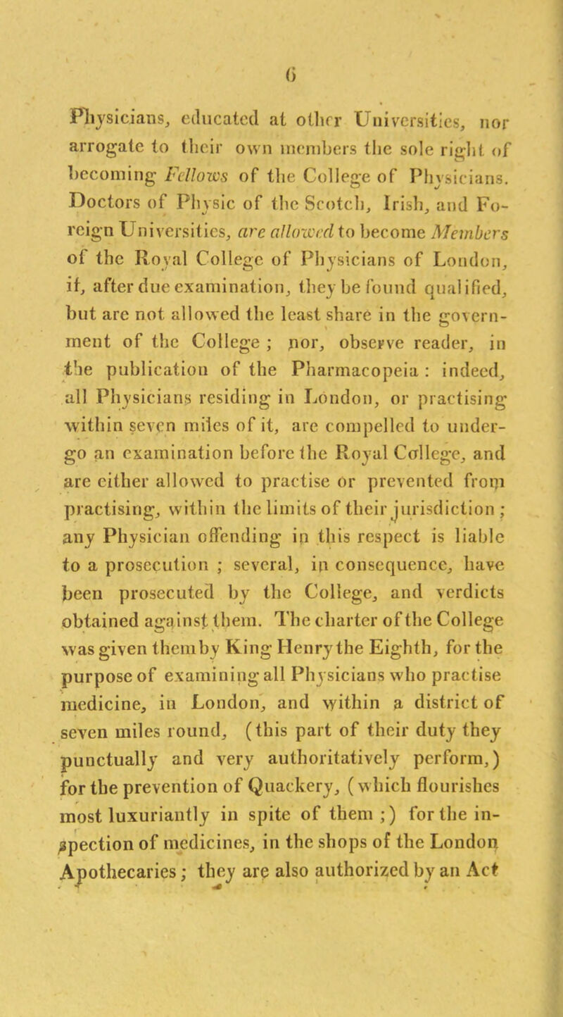 <i Physicians, educated at oilier Universities, nor arrogate to their own members the sole right of becoming Fellows of the College of Physicians. Doctors of Physic of the Scotch, Irish, and Fo- reign Universities, are allowed to become Members of the Royal College of Physicians of London, if, after due examination, they be found qualified, but are not allowed the least share in the «rovcrn- ment of the College ; nor, observe reader, in the publication of the Pharmacopeia : indeed, all Physicians residing in London, or practising within seven miles of it, are compelled to under- go an examination before the Royal College, and are either allowed to practise or prevented froni practising, within the limits of their jurisdiction ; any Physician offending in this respect is liable to a prosecution ; several, in consequence, have been prosecuted by the College, and verdicts obtained against them. The charter of the College was given themby King Henry the Eighth, for the purpose of examining all Physicians who practise medicine, in London, and within a district of seven miles round, (this part of their duty they punctually and very authoritatively perform,) jfor the prevention of Quackery, (which flourishes most luxuriantly in spite of them;) for the in- spection of medicines, in the shops of the London Apothecaries; they are also authorized by an Act