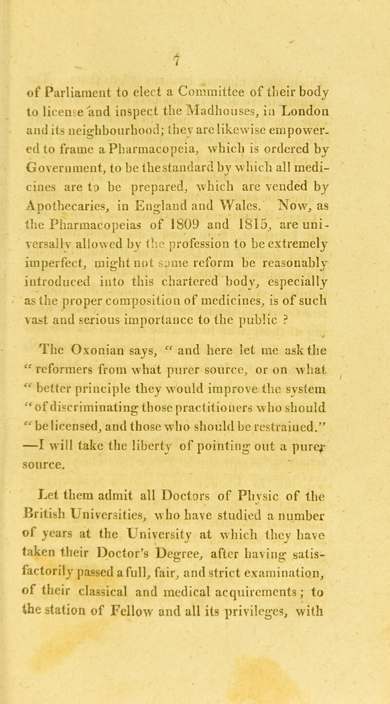 of Parliament to elect a Committee of their body to license and inspect the Madhouses, in London and its neighbourhood; they are likewise empower- ed to frame a Pharmacopeia, which is ordered by Government, to be the standard by which all medi- cines are to be prepared, which are vended by Apothecaries, in England and Wales. Now, as the Pharmacopeias of 1809 and 1815, are uni- versally allowed by the profession to be extremely imperfect, might not same reform be reasonably introduced into this chartered body, especially as the proper composition of medicines, is of such vast and serious importance to the public ? / The Oxonian says, “ and here let me ask the “ reformers from what purer source, or on what “ better principle they would improve the system “of discriminating those practitioners who should “ be licensed, and those who should be restrained.” —I will take the liberty of pointing out a purej- source. Let them admit all Doctors of Phvsic of the i •/ British Lmiversities, who have studied a number of years at the University at which they have taken their Doctor’s Degree, after having satis- factorily passed a full, fair, and strict examination, of their classical and medical acquirements; to the station of Fellow and all its privileges, with