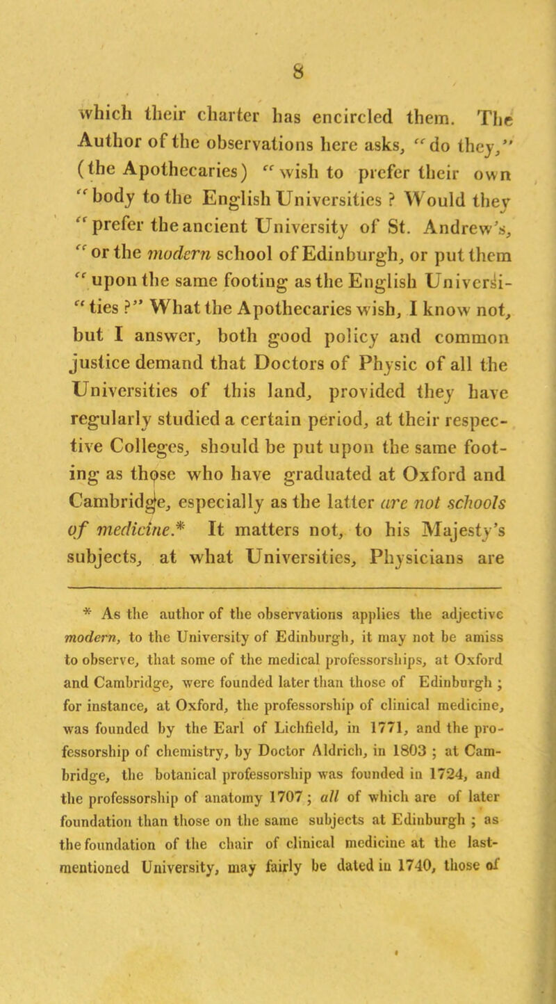 which their charter has encircled them. The Author of the observations here asks, do they/' (the Apothecaries)  wish to prefer their own body to the English Universities ? Would thev  prefer the ancient University of St. Andrew's, or the modern school of Edinburgh, or put them  upon the same footing as the English Univer^i-  ties ?” What the Apothecaries wish, I know not, but I answer, both good policy and common justice demand that Doctors of Physic of all the Universities of this land, provided they have regularly studied a certain period, at their respec- tive Colleges, should be put upon the same foot- ing as thpsc who have graduated at Oxford and Cambridge, especially as the latter arc not schools of medicine * It matters not, to his Majesty’s subjects, at what Universities, Physicians are * As the author of the observations applies the adjective modern, to the University of Edinburgh, it may not be amiss to observe, that some of the medical professorships, at Oxford and Cambridge, were founded later than those of Edinburgh; for instance, at Oxford, the professorship of clinical medicine, was founded by the Earl of Lichfield, in 1771, and the pro- fessorship of chemistry, by Doctor Aldrich, in 1803 ; at Cam- bridge, the botanical professorship was founded in 1724, and the professorship of anatomy 1707; all of which are of later foundation than those on the same subjects at Edinburgh ; as the foundation of the chair of clinical medicine at the last- mentioned University, may fairly be dated iu 1740, those of