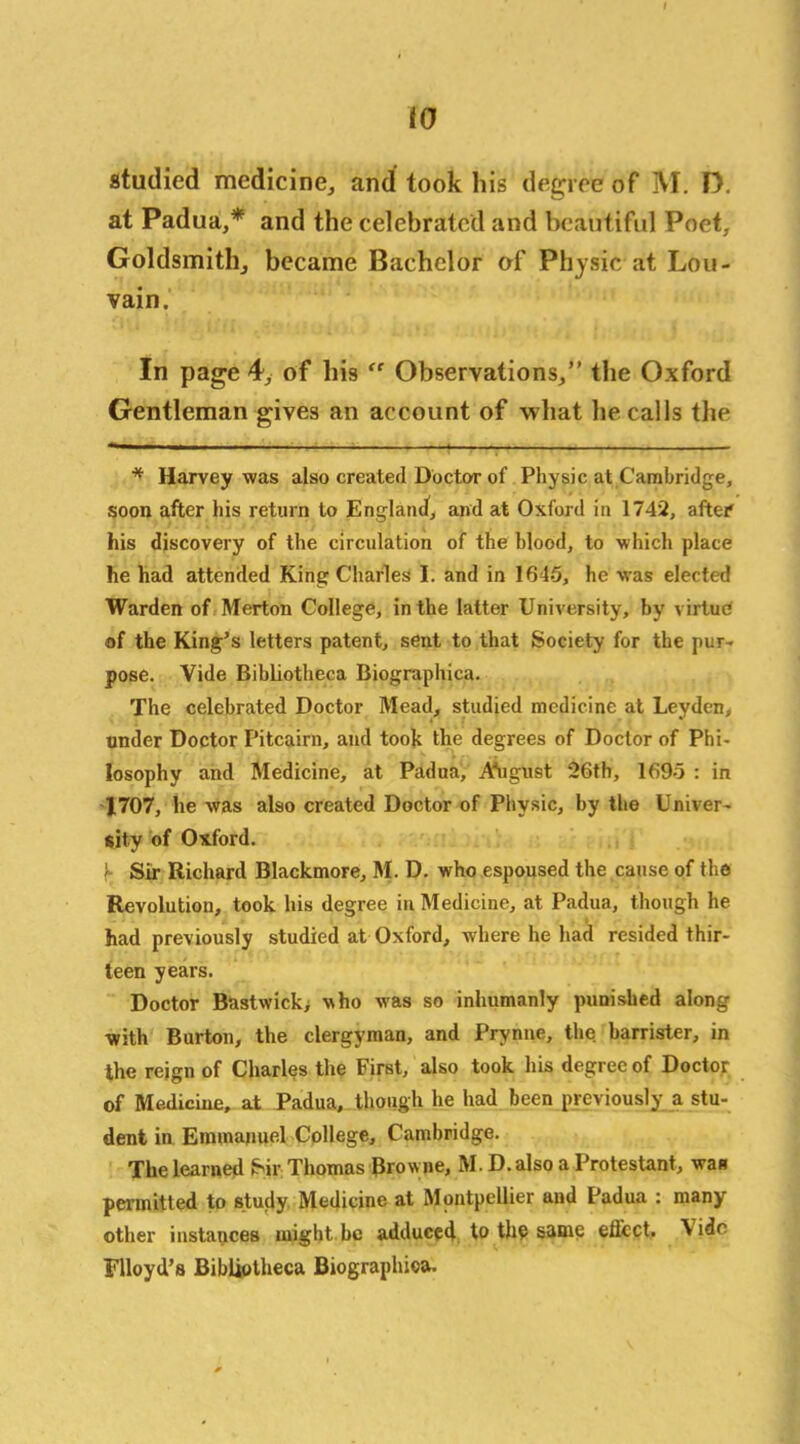 to studied medicine, and took his degree o f M. D. at Padua,* and the celebrated and beautiful Poet, Goldsmith, became Bachelor of Physic at Lou- vain. In page 4, of his “ Observations,” the Oxford Gentleman gives an account of what he calls the * Harvey was also created Doctor of Physic at Cambridge, soon after his return to England, and at Oxford in 1742, after' his discovery of the circulation of the blood, to which place he had attended King Charles I. and in 1645, he was elected Warden of Merton College, in the latter University, by virtue of the King's letters patent, sent to that Society for the pur- pose. Vide Bibliotheca Biographica. The celebrated Doctor Mead, studied medicine at Leyden, under Doctor Pitcairn, and took the degrees of Doctor of Phi- losophy and Medicine, at Padua, A'ugust 26th, 1695 : in 1707, lie was also created Doctor of Physic, by the Univer- sity of Oxford. 'r Sir Richard Blackmore, M. D. who espoused the cause of the Revolution, took his degree in Medicine, at Padua, though he had previously studied at Oxford, where he had resided thir- teen years. Doctor Bastwick> who was so inhumanly punished along with Burton, the clergyman, and Prynne, the barrister, in the reign of Charles the First, also took his degree of Doctor of Medicine, at Padua, though he had been previously a stu- dent in Emmanuel College, Cambridge. The learned Sir Thomas Brow ne, M. D. also a Protestant, was permitted to study Medicine at Montpellier and Padua : many other instances might be adduced to the same effect. \ idc Flloyd’s Bibliotheca Biographioa.