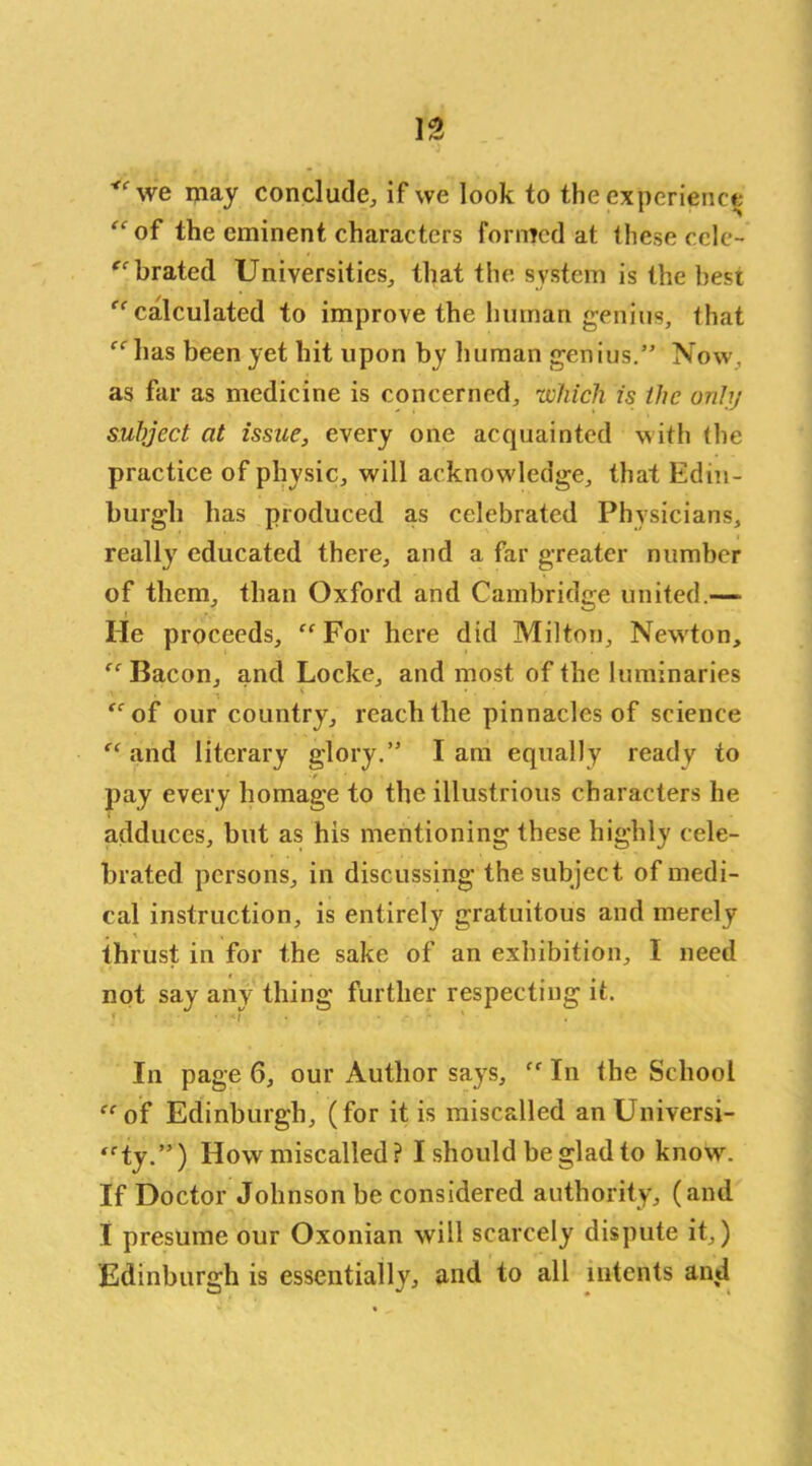 we may conclude, if we look to the experience “of the eminent characters formed at these cele- brated Universities, that the system is the best “calculated to improve the human genius, that “has been yet hit upon by human genius.” Now. as far as medicine is concerned, which is the only subject at issue, every one acquainted with the practice of physic, will acknowledge, that Edin- burgh has produced as celebrated Physicians, really educated there, and a far greater number of them, than Oxford and Cambridge united.-— lie proceeds, “For here did Milton, Newton, “ Bacon, and Locke, and most of the luminaries “of our country, reach the pinnacles of science “and literary glory.” Iam equally ready to pay every homage to the illustrious characters he adduces, but as his mentioning these highly cele- brated persons, in discussing the subject of medi- cal instruction, is entirely gratuitous and merely . \ , thrust in for the sake of an exhibition, I need not say any thing further respecting it. In page 6, our Author says, “ In the School “of Edinburgh, (for it is miscalled an Universi- ty.”) How miscalled? I should be glad to know\ If Doctor Johnson be considered authority, (and I presume our Oxonian will scarcely dispute it,) Edinburgh is essentially, and to all intents and