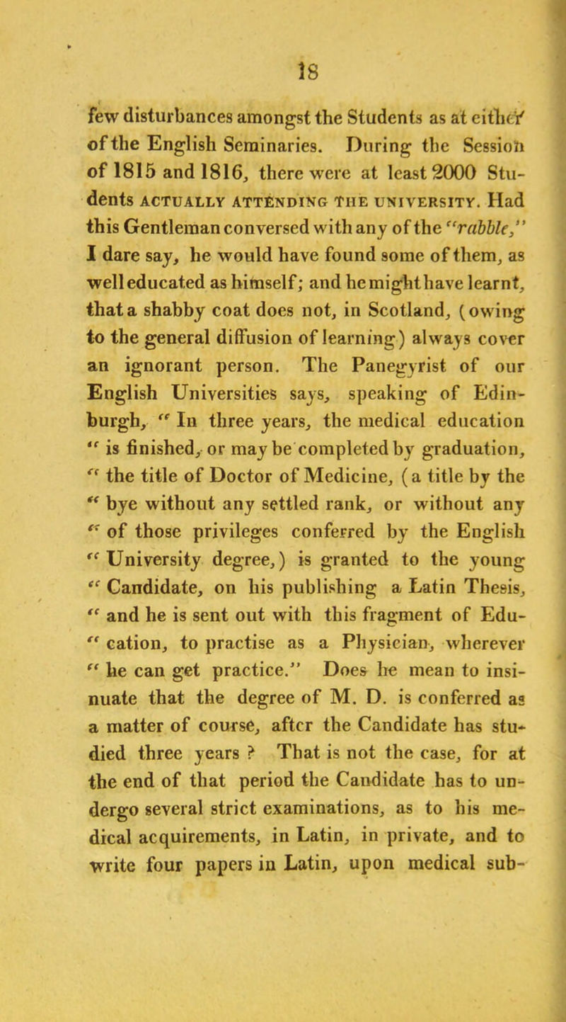 few disturbances amongst the Students as at eitlu i' of the English Seminaries. During the Session of 1815 and 1816, there were at least 2000 Stu- dents ACTUALLY ATTENDING THE UNIVERSITY. Had this Gentleman conversed with any of the “rubble,” I dare say, he would have found some of them, as well educated as himself; and hemighthave learnt, that a shabby coat does not, in Scotland, (owing to the general diffusion of learning) always cover an ignorant person. The Panegyrist of our English Universities says, speaking of Edin- burgh, “ In three years, the medical education “ is finished, or may be completed by graduation, “ the title of Doctor of Medicine, (a title by the “ bye without any settled rank, or without any “ of those privileges conferred by the English <c University degree,) is granted to the young “ Candidate, on his publishing a Latin Thesis, “ and he is sent out with this fragment of Edu- “ cation, to practise as a Physician, wherever “ he can get practice.” Does he mean to insi- nuate that the degree of M. D. is conferred as a matter of course, after the Candidate has stu- died three years ? That is not the case, for at the end of that period the Candidate has to un- dergo several strict examinations, as to his me- dical acquirements, in Latin, in private, and to write four papers in Latin, upon medical sub-