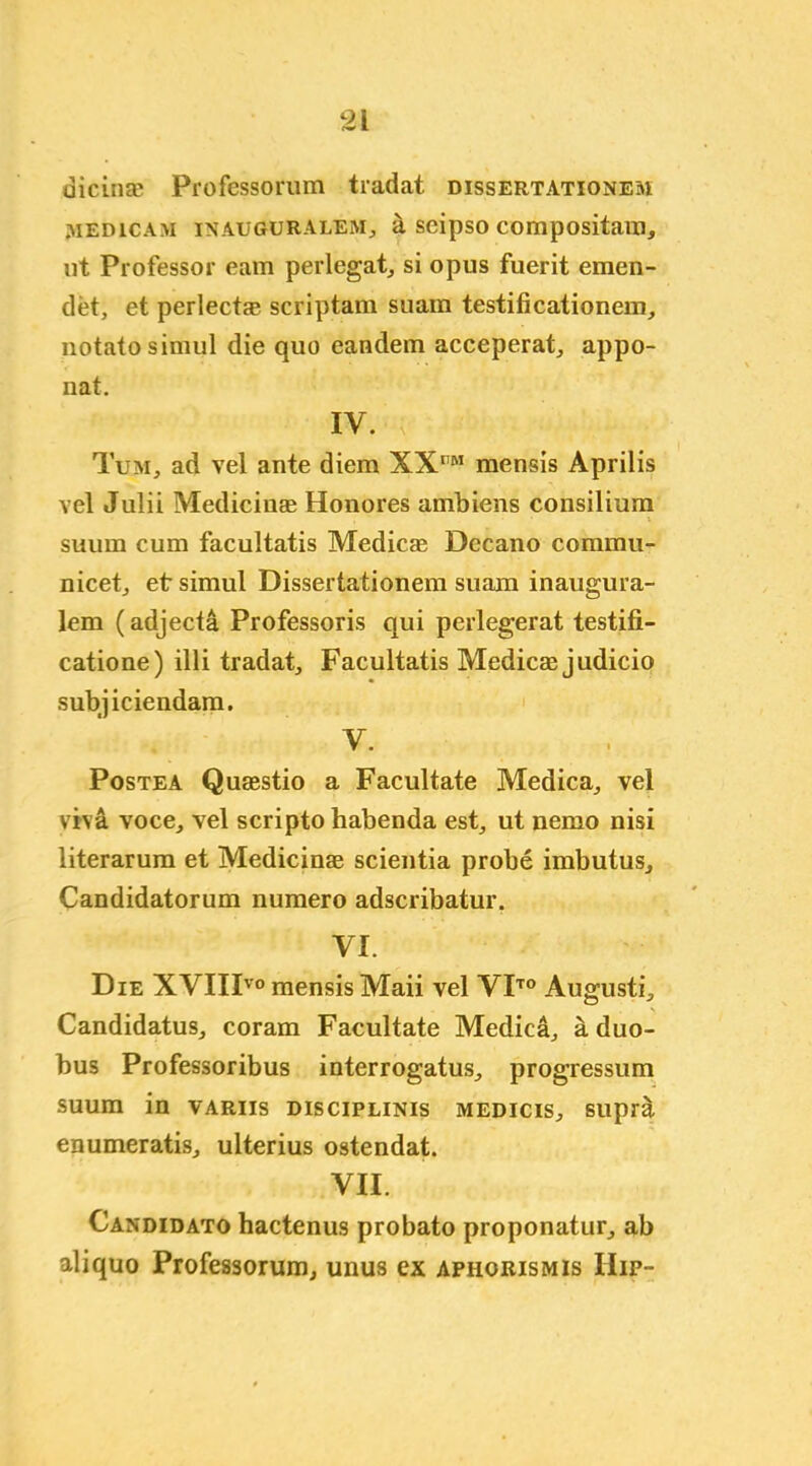 dicinae Professorum tradat dissertations^ ivied ic am in augur ALEM., il seipso compositam, ut Professor earn perlegat, si opus fuerit emen- det, et perlect® scriptam suam testificationem, notatosimul die quo eandem acceperat, appo- nat. IV. Tum, ad vel ante diem XXt,M mensis Aprilis vel Julii Medicinae Honores ambiens consilium suurn cum facultatis Medicas Decano commu- nicet, etsimul Dissertationem suam inaugura- lem (adjecta Professoris qui perlegerat testifi- catione) illi tradat,, Facultatis Medicre judicio subjiciendam. V. Postea Quaestio a Facultate Medica, vel viva voce, vel scripto habenda est, ut nemo nisi literarum et Medicinae scientia probe imbutus, Candidatorum numero adscribatur. VI. Die XVIIIvo mensis Maii vel VITO Augusti, Candidatus, coram Facultate Medica, a duo- bus Professoribus interrogatus, progressum suum in variis discipline medicis, supra enumeratis, ulterius ostendat. VII. Candidato hactenus probato proponatur, ab aliquo Professorum, unus ex aphorism is IIip-