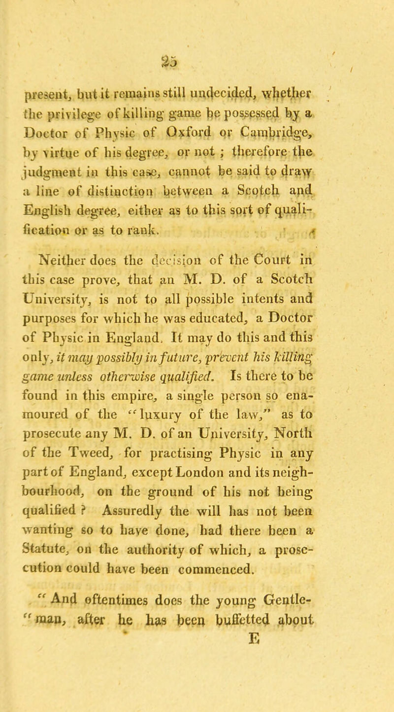 present, but it remains still undecided, whether the privilege of killing game be possessed by a Doctor of Physic of Oxford or Cambridge, by virtue of his degree, or not ; therefore the judgment in this ease, cannot be said to dra\y a line of distinction between a Scotch and English degree, either as to this sort of quali- fication or as to rank. a Neither does the decision of the Court in this case prove, that an M. D. of a Scotch University, is not to all possible intents and purposes for which he was educated, a Doctor of Physic in England. It may do this and this only, it may possibly in future, prevent his hilling game unless otherwise qualified. Is there to be found in this empire, a single person so ena- moured of the “ luxury of the law/' as to prosecute any M. D. of an University, North of the Tweed, for practising Physic in any part of England, except London and its neigh- bourhood, on the ground of his not being qualified ? Assuredly the will has not been wanting so to have done, had there been a Statute, on the authority of which, a prose- cution could have been commenced. And oftentimes does the young Gentle- ff man, after he has been bufietted about E