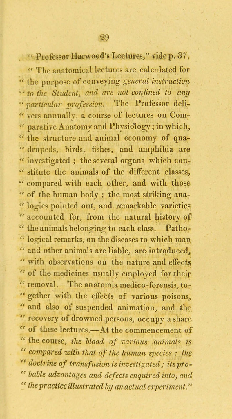 “ Professor Harwood’s Lectures/’ vide p. 37, <f The anatomical lectures are calculated for r‘ the purpose of conveying- general instruction “ to the Student, and are not confined to any “particular profession. The Professor deli- “ vers annually, a course of lectures on Com- “ parative Anatomy and Physiology; in which, “ the structure and animal economy of qua- “ drupeds, birds, fishes, and amphibia are “ investigated ; the several organs which con- “ stitute the animals of the different classes, “ compared with each other, and with those “ of the human body ; the most striking ana- “ logies pointed out, and remarkable varieties “ accounted for, from the natural history of “ the animals belonging to each class. Patho- “ logical remarks, on the diseases to which map “ and other animals are liable, are introduced, “ with observations on the nature and efFects “of the medicines usually employed for their “ removal. The anatomiamedico-forensis, to- “ gether with the effects of various poisons, “ and also of suspended animation, and the “ recovery of drowned persons, occupy a share “ of these lectures.—At the commencement of “ the course, the Mood of various animals is “ compared with that of the human species : the “ doctrine of transfusion is investigated ; its pro- “ table advantages and defects enquired into, and the practice illustrated by an actual experiment”