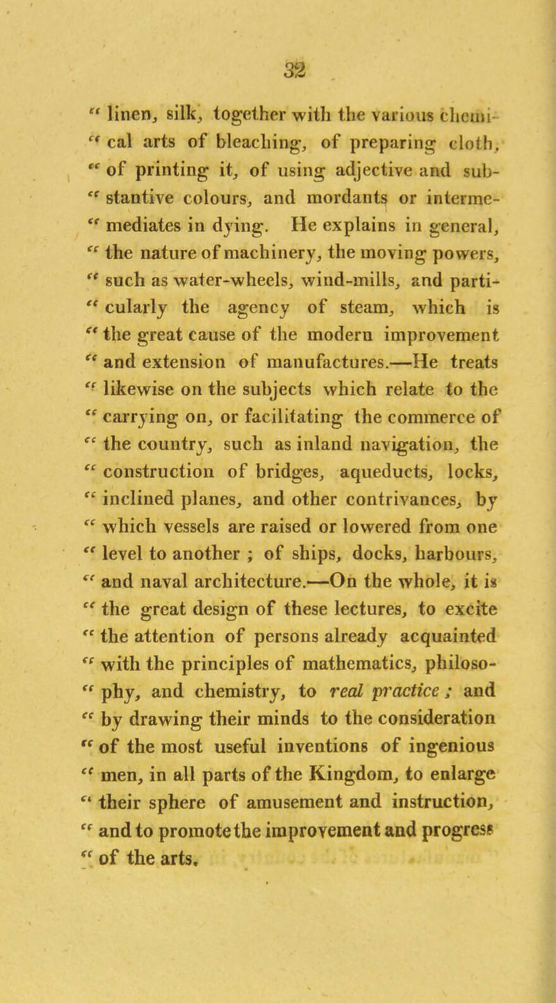 “ linen, silk, together with the various elicim “ cal arts of bleaching, of preparing cloth. “ of printing it, of using adjective and sub- <c stantive colours, and mordants or interme- t( mediates in dying. He explains in general, tc the nature of machinery, the moving powers, “ such as water-wheels, wind-mills, and parti- “ cularly the agency of steam, which is et the great cause of the modern improvement “ and extension of manufactures.—He treats “ likewise on the subjects which relate to the “ carrying on, or facilitating the commerce of fC the country, such as inland navigation, the construction of bridges, aqueducts, locks, “ inclined planes, and other contrivances, by fC which vessels are raised or lowered from one “ level to another ; of ships, docks, harbours, and naval architecture.—On the whole, it is “ the great design of these lectures, to excite <c the attention of persons already acquainted ee with the principles of mathematics, philoso- fc phy, and chemistry, to real 'practice ; and cc by drawing their minds to the consideration  of the most useful inventions of ingenious ee men, in all parts of the Kingdom, to enlarge f‘ their sphere of amusement and instruction, “ and to promote the improvement and progress ff of the arts.