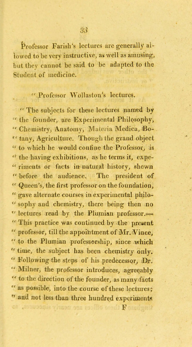 Professor Farish’s lectures are generally al- lowed to be very instructive, as well as amusing, but they cannot be said to be adapted to the Student of medicine. “ Professor Wollaston’s lectures. The subjects for these lectures named by “ tlie founder, are Experimental Philosophy, “ Chemistry, Anatomy, Materia Medica, J5o- “ tany. Agriculture. Though the grand object “ to which he would confine the Professor, is ct the having exhibitions, as he terms it, expe- <c riments or facts in natural history, shewn rf before the audience. The president of “ Queen’s, the first professor on the foundation, “ gave alternate courses in experimental philo- “ sophy and chemistry, there being then no lectures read by the Plumian professor.— “ This practice was continued by the present professor, till the appoihtment of Mr. Vince, “ to the Plumian professorship, since which time, the subject has been chemistry only. <r Following the steps of his predecessor. Dr. Milner, the professor introduces, agreeably to the direction of the founder, as many facts as possible, into the course of these lectures ;  and not less than three hundred experiments F