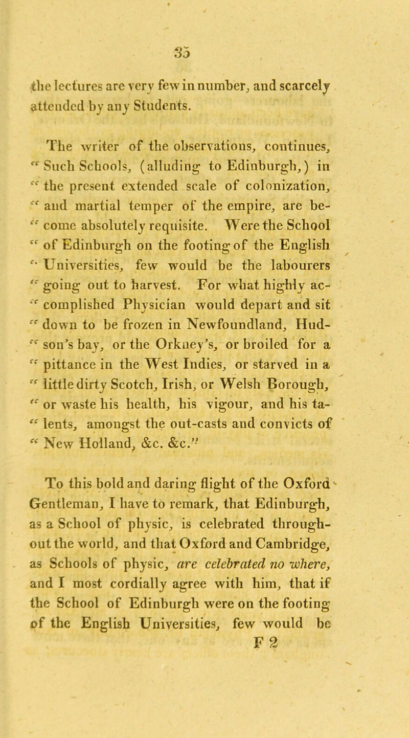 the lectures are very few in number, and scarcely attended by any Students. The writer of the observations, continues. Such Schools, (alluding to Edinburgh,) in the present extended scale of colonization, and martial temper of the empire, are be- “ come absolutely requisite. Were the School Cf of Edinburgh on the footing of the English Universities, few would be the labourers ec going out to harvest. For what highly ac- cc complished Physician would depart and sit !t down to be frozen in Newfoundland, Hud- “ son’s bay, or the Orkney’s, or broiled for a c: pittance in the West Indies, or starved in a “ little dirty Scotch, Irish, or Welsh Borough, or waste his health, his vigour, and his ta- “ lents, amongst the out-casts and convicts of New Holland, &c. &c.” To this bold and daring flight of the Oxford ' Gentleman, I have to remark, that Edinburgh, as a School of physic, is celebrated through- out the world, and that Oxford and Cambridge, as Schools of physic, are celebrated no where, and I most cordially agree with him, that if the School of Edinburgh were on the footing of the English Universities, few would be F 2