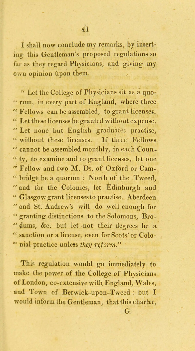 1 shall now conclude my remarks, by insert- ing- this Gentleman’s proposed regulations so far as they regard Physicians, and giving my own opinion upon them. “ Let the College of Physicians sit as a quo- rum, in every part of England, where three “ Fellows can be assembled, to grant licenses. ff Let these licenses be granted without expense. “ Let none but English graduates practise, <f without these licenses. If three Fellows “ cannot be assembled monthly, in each Coun- !C ty, to examine and to grant licenses, let one ct Fellow and two M. Ds. of Oxford or Cam- bridge be a quorum : North of the Tweed, “ and for the Colonies, let Edinburgh and “ Glasgow grant licensesto practise. Aberdeen fr and St. Andrew’s will do well enough for “ granting distinctions to the Solomons, Bro-  (lums, &c. but let not their degrees be a “ sanction or a license, even for Scots’ or Colo- “ nial practice unless they reform This regulation would go immediately to make the power of the College of Physicians of London, co-cxtensive with England, Wales, and Town of Berwick-upon-Tweed : but I would inform the Gentleman, that this charter, G