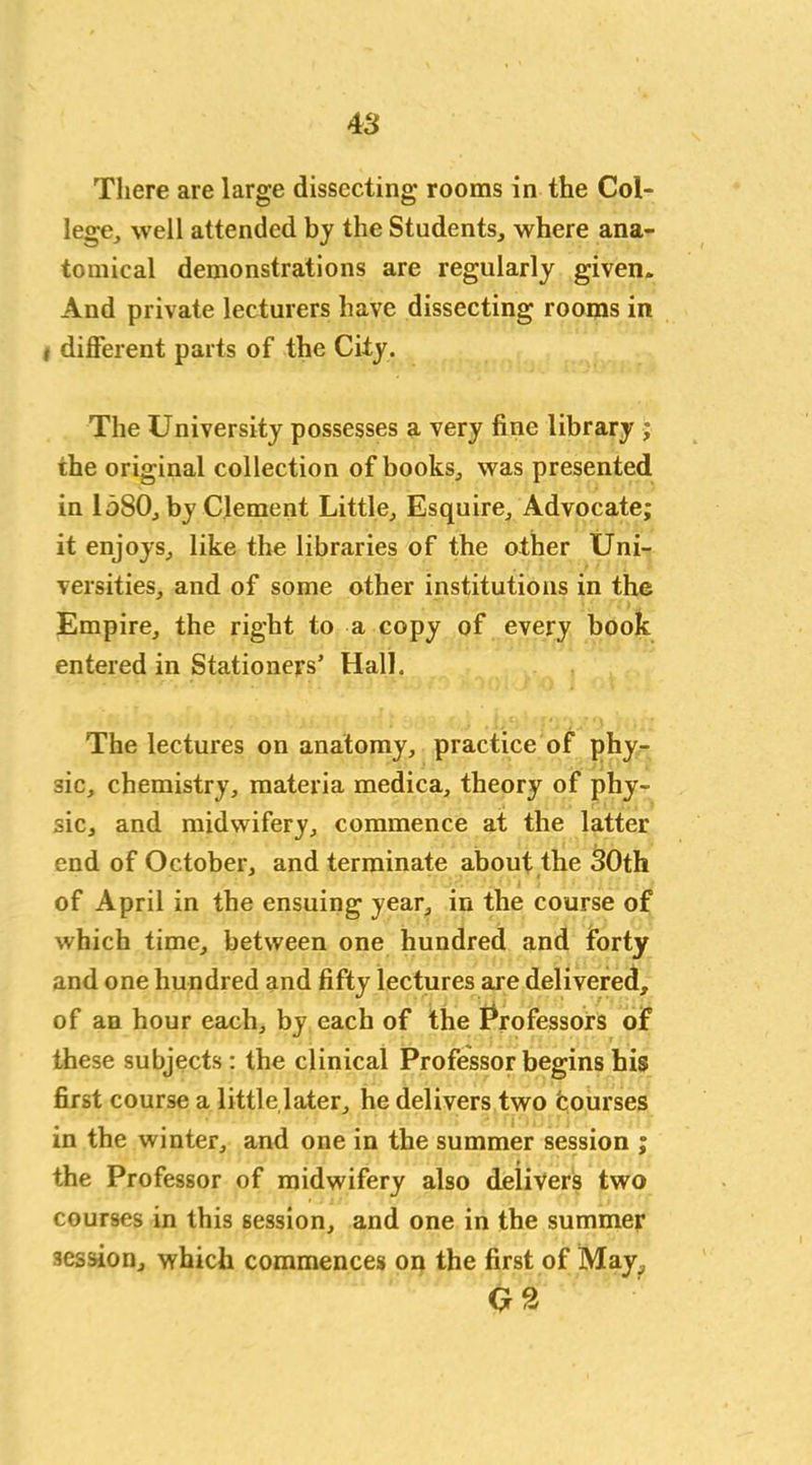 There are large dissecting rooms in the Col- lege, well attended by the Students, where ana- tomical demonstrations are regularly given. And private lecturers have dissecting rooms in i different parts of the City. The University possesses a very fine library ; the original collection of books, was presented in 1580, by Clement Little, Esquire, Advocate; it enjoys, like the libraries of the other Uni- versities, and of some other institutions in the Empire, the right to a copy of every book entered in Stationers’ Hall. The lectures on anatomy, practice of phy- sic, chemistry, materia medica, theory of phy- sic, and midwifery, commence at the latter end of October, and terminate about the 30th of April in the ensuing year, in the course of which time, between one hundred and forty and one hundred and fifty lectures are delivered, of an hour each, by each of the Professors of these subjects: the clinical Professor begins his first course a little later, he delivers two bourses in the winter, and one in the summer session ; the Professor of midwifery also delivers two courses in this session, and one in the summer session, which commences on the first of May, Q2