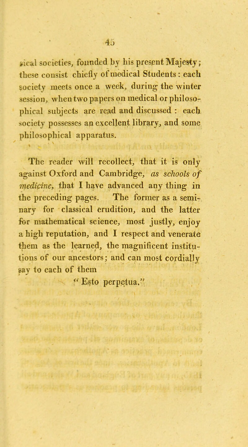 *ical societies, founded by his present Majesty; these consist chiefly of medical Students : each society meets once a week, during the winter session, when two papers on medical or philoso- phical subjects are read and discussed : each society possesses an excellent library, and some philosophical apparatus. . \ ' % - i The reader will recollect, that it is only against Oxford and Cambridge, as schools of medicine, that I have advanced any thing in the preceding pages. The former as a semi- nary for classical erudition, and the latter for mathematical science, most justly, enjoy a high reputation, and I respect and venerate them as the learned, the magnificent institu- tions of our ancestors; and can most cordially say to each of them “ Esto perpetual