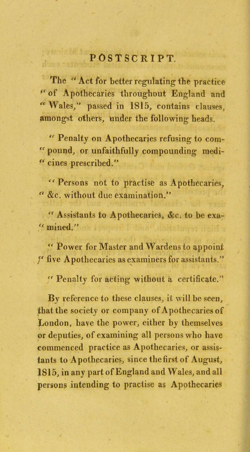POSTSCRIPT. The “ Act for better regulating the practice fr of Apothecaries throughout England and “ Wales/' passed in 1815, contains clauses, amongst others, under the following heads. “ Penalty on Apothecaries refusing to com- “ pound, or unfaithfully compounding medi- “ cines prescribed.” Persons not to practise as Apothecaries, “ &c. without due examination.” “ Assistants to Apothecaries, &c. to be exa- “ mined.” “ Power for Master and Wardens to appoint y five Apothecaries as examiners for assistants.” (r Penalty for acting without a certificate.” By reference to these clauses, it will be seen, that the society or company of Apothecaries of London, have the power, either by themselves or deputies, of examining all persons who have commenced practice as Apothecaries, or assis- tants to Apothecaries, since the first of August, 1815, in any part of England and Wales, and all persons intending to practise as Apothecaries