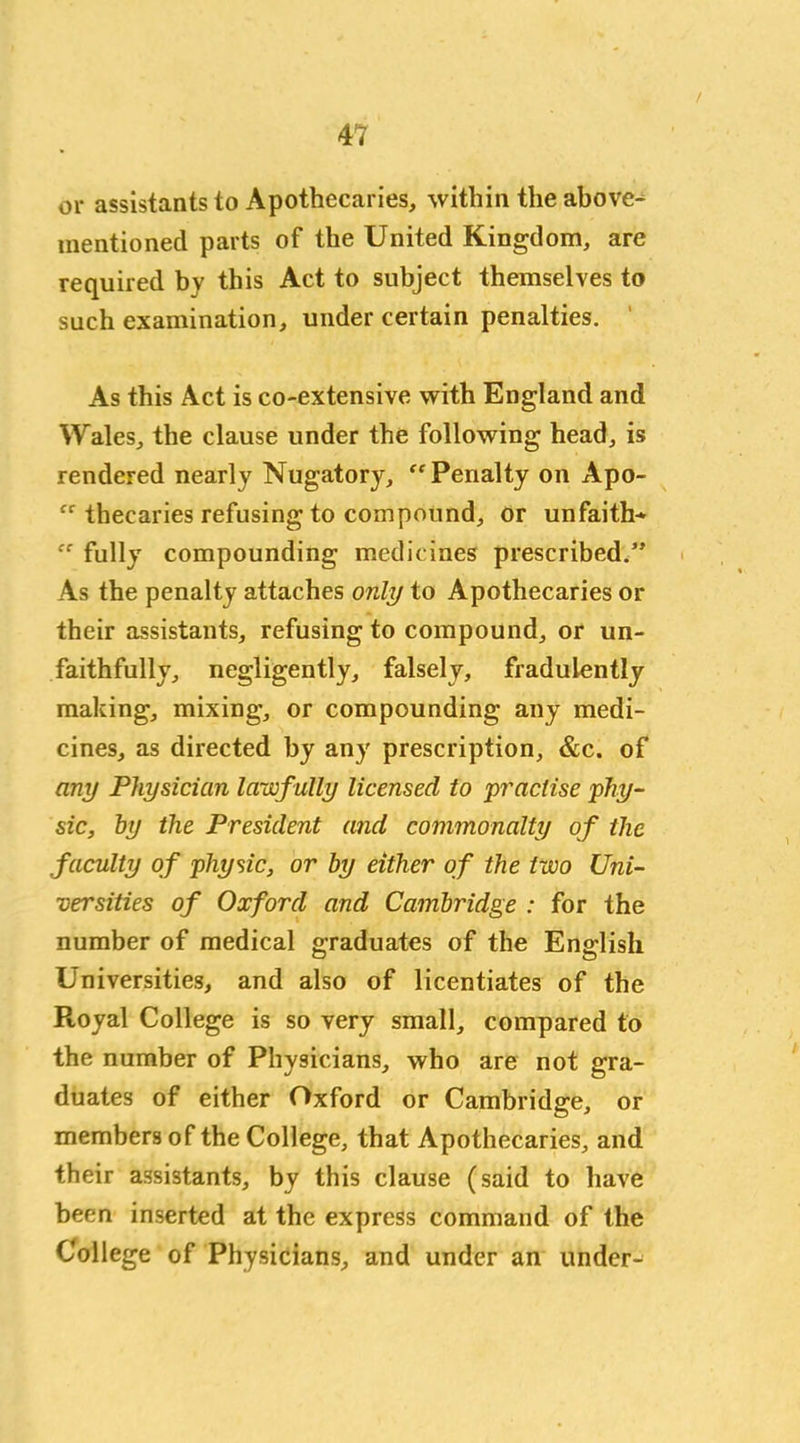 or assistants to Apothecaries, within the above- mentioned parts of the United Kingdom, are required by this Act to subject themselves to such examination, under certain penalties. As this Act is co-extensive with England and Wales, the clause under the following head, is rendered nearly Nugatory, “Penalty on Apo- “ thecaries refusing to compound, or unfaith- ee fully compounding medicines prescribed.” As the penalty attaches only to Apothecaries or their assistants, refusing to compound, or un- faithfully, negligently, falsely, fradulently making, mixing, or compounding any medi- cines, as directed by any prescription, &c. of any Physician lawf ully licensed to ’practise phy- sic, by the President and commonalty of the faculty of physic, or by either of the two Uni- versities of Oxford and Cambridge : for the number of medical graduates of the English Universities, and also of licentiates of the Royal College is so very small, compared to the number of Physicians, who are not gra- duates of either Oxford or Cambridge, or members of the College, that Apothecaries, and their assistants, by this clause (said to have been inserted at the express command of the College of Physicians, and under an under-