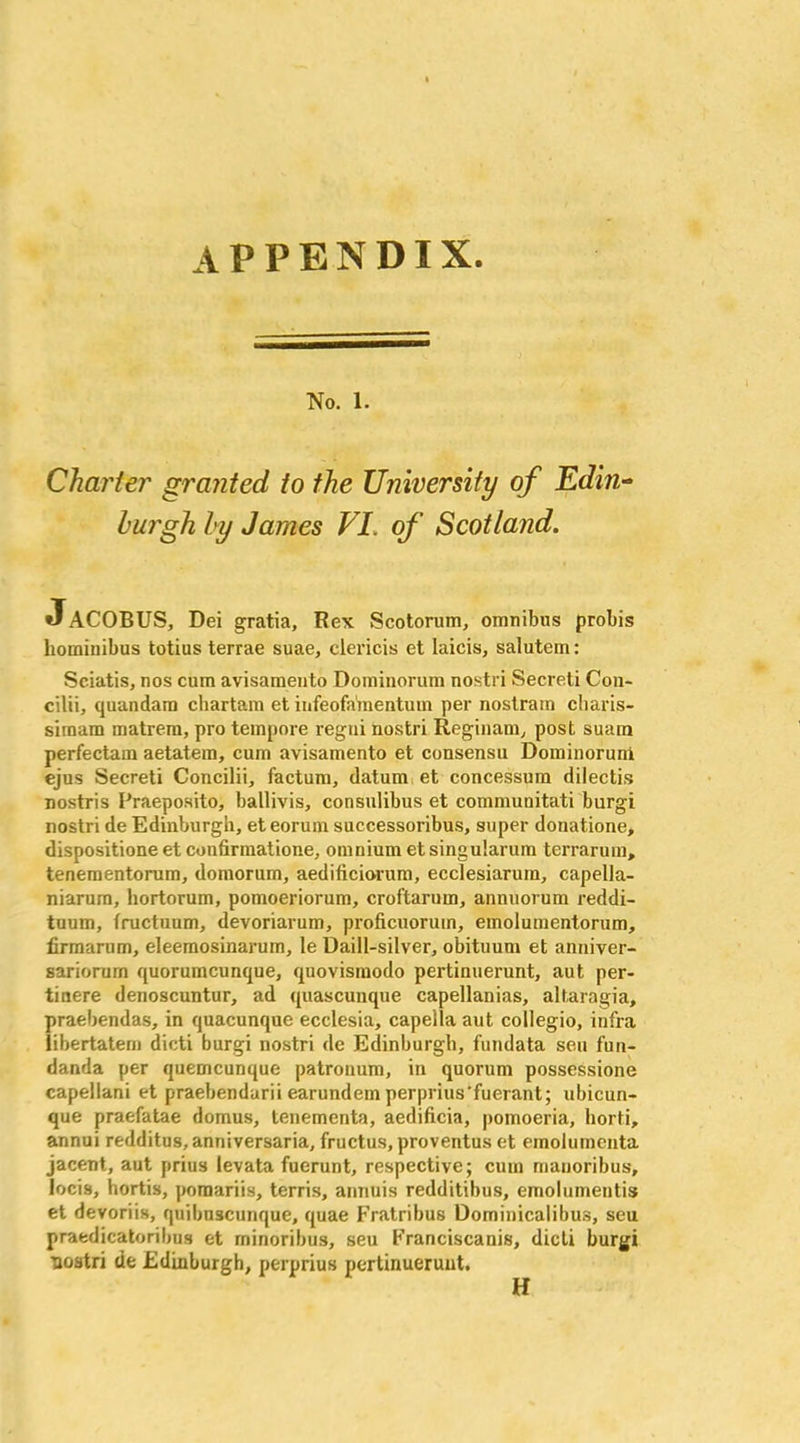 appendix No. 1. Charter granted to the University of Edin- burgh by James VI. of Scotland. JaCOBUS, Dei gratia, Rex Scotorum, omnibus probis liominibus totius terrae suae, clericis et laicis, salutem: Sciatis, nos cum avisamento Dominorum nostri Secreti C011- cilii, quandam chartam et infeofa'mentum per nostrum charis- siraam matrem, pro tempore regui nostri Reginam, post suam perfectam aetatem, cum avisamento et consensu Dominoruni ejus Secreti Concilii, factum, datum et concessum dilectis nostris Praeposito, ballivis, consulibus et communitati burgi nostri de Edinburgh, et eorum successoribus, super donatione, dispositione et confirmatione, omnium et singularum terrarum, tenementorum, domorum, aedificiorum, ecclesiarum, capella- niarum, hortorum, pomoeriorum, croftarum, annuorum reddi- tuum, fructuum, devoriavum, proficuoruin, emolumentorum, firmarum, eleemosinarum, le Daill-silver, o’bituum et anniver- sariorum quorumcunque, quovismodo pertinuerunt, aut per- tiuere denoscuntur, ad quascunque capellanias, altaragia, praebendas, in quacunque ecclesia, capella aut collegio, infra iibertatem dicti burgi nostri de Edinburgh, fundata seu fun- danda per quemcunque patrouum, in quorum possessione capellani et praebendarii earundem perprius’fuerant; ubicun- que praefatae domus, tenementa, aedificia, |)omoeria, horti, annui redditus,anniversaria, fructus.proventus et emolumcnta jacent, aut prius levata fuerunt, respective; cum mauoribus, locis, hortis, pomariis, terris, annuis redditibus, emolumentis et devoriis, quilmscunque, quae Fratribus Dominicalibus, seu praedicatoribus et rninoribus, seu Franciscanis, dicti burgi nostri de Edinburgh, perprius pertinuerunt.