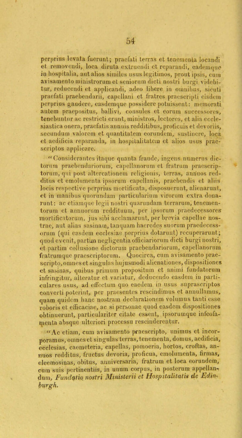 perprius levata fuerunt; praefati terras et tenemenla Iocandi et removendi, loca diruta extruendi ct reparandi, cademque in hospitalia, aut alios similes usus legitimos, prout ipsis, cum avisamento ministrorum et seniorum dicti nostri burgi videbi- tur, reducendi et applicandi, adeo libere in omnibus, sicuti praefati praebendarii, capcllani et fratres praescripti eisdem perprius gaudere, easdemque possidere potuissent: memorati autem praepositus, ballivi, consoles et eoruin successores, tenebuntur ac restrict! erunt, ministros, lectores, et alia eccle- siastica onera, praefatis annuis redditibus, proficuis et devoriis, secundum valorem et quantitatem eorundem, sustinere, loca et aedificia reparanda, in hospitalitatem et alios usus prae- scriptos applicare. “Considerautes itaque quanta fraude, ingens numerns dic- torum praebendariormn, capellanorum et fratrum praescrip- torum, qui post altercationem religionis, terras, anriuos red- ditus et emolumenta ipsorum capellanis, praebendis et aliis Jocis respective perprius mortificata, disposuerunt, alienarunt, et in manibus quorundam particularium virorum extra dona- runt: ac etiamque legii nostri quaruudam terrarum, tenemen- torum et annuorum reddituum, per ipsorum praedecessores mortificatorum, jus sibi acclamarunt, per brevia capellae nos- trae, aut alias sasinam, tanquam haeredes suorum praedecess- oruin (qui easdem ecclesiae perprius dotarunt) recuperarunt; quod evenit, partim negligentia officiariorum dicti burgi nostri, et partim collusione dictorum praebendariorum, ca])ellanorum fratrumque praescriptorum. Quocirca, cum avisamento prae- scriptOjOmneset singulas hujusmodi alienationes, dispositiones et sasinas, quibus primum propositum et animi fundatorum infringitur, alteratur et variatur, deducendo easdem in parti- culares usus, ad effectuin quo eaedem in usus suprascriptos converti poterint, per praesentes rescindimus et annullamus, quam quidem banc nosti-ain declaraLionem volumus tanti esse roboris et efficaciae, ac si personae quod easdem dispositiones obtinuerunt, particulariter citate essent, ipsorumque infeofa- ipenta absque ulteriori processu rescindereutur. “Ac etiam, cum avisamento praescripto, unimus et incor- poramus, omneset singulas terras,lenementa, domus, aedificia, ecclesias, caemeteria, capellas, pomoeria, liortos, croftas, an- nuos redditus, fructus devoria, proficua, emolumenta, firmas, eleemosinas, obitus, anniversaria, fratrum et loea eorundem, cum suis pertinentiis, in unum corpus, in posterum appellant dum, Fundqtiq nostri Ministerii et Hospitalitatis tie Edin- burgh.