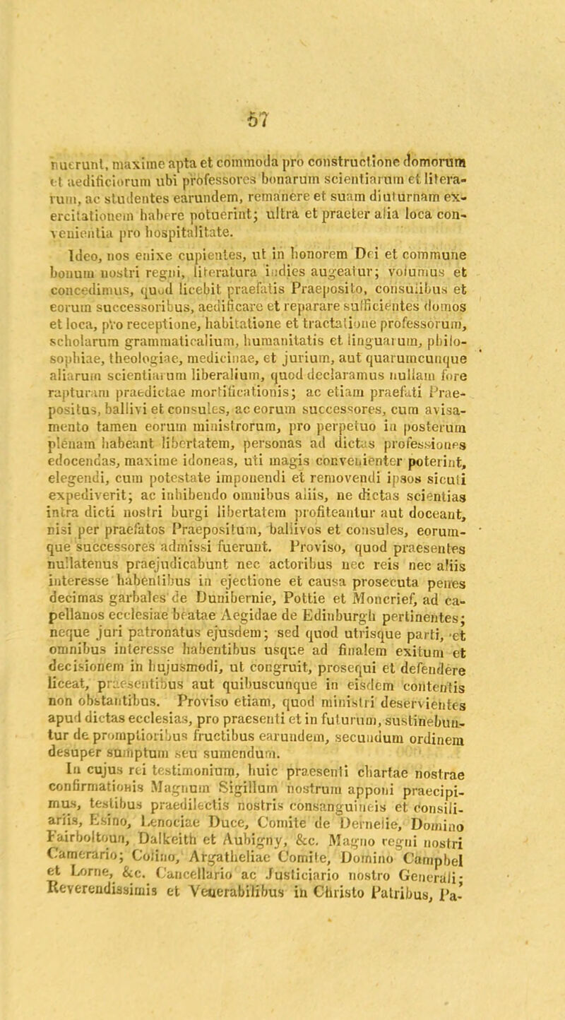 67 nuerunt, maxiine apta et commoda pro constructions (toniorum i t aedificiorum ubi professorcs bonaruin sdentiarum etlitera- vuin, ac studentes earundpin, remanereet suam dialurnam ex- ercitationein habrre potuerint; ultra et praeter alia loca con- venientia pro hospitalitate. Ideo, nos enixe cupieutes, ut in lionorem Dri et commune bonum uostri regni, literatura i .dies augeatur; voiumus et concedimus, quud licebit praeiatis Praeposito, corisuubus et eorum successoribus, aedificare et reparare sulficientes domos et loca, pVo receptione, habitatione et tractalibne professorum, scholarum grammaticalium, liumanitatis et linguaium, pbilo- sopbiae, theologiae, medicinae, et jurium, aut quaruincuiique aliarum sciential um liberalium, quod declaramus nullam fore rapturam praedictae mortiticationis; ac etiam praefati Prae- positus, ballivi et consules, ac eorum successores, cum avisa- mento tamen eorum minislrorum, pro perpetuo ia posterum plenum habeant libertatem, personas ad dictas professiones edocenoas, maxime idoneas, uii magis convenienter poterint, elegendi, cum potestate impouendi et removendi ipsos sieuii expediverit; ac inhibeudo omnibus aiiis, ne dictas scientias intra died uostri burgi libertatem profiteautur aut doceaut, nisi per praefatos Praepositu n, baliivos et consules, eorum- que successores admissi fuerunt. Proviso, quod praesentes nullatenus praejudicabunt nec actoribus uec reis nec aiiis interesse habentibus in ejectione et causa prosecuta penes decimas garbales de Dunibernie, Pottie et Moncrief, ad ca- pellauos ecclesiae beatae Aegidae de Edinburgh perlinentes; neque juri patronatus ejusdem; sed quod utrisque parti, -et omnibus interesse habentibus usque ad finalem exitum et decisionem in bujusmodi, ut congruit, prosequi et defendere liceat, praesentibus aut quibuscunque in eisdem contentis non obstantibus. Proviso etiam, quod ministri deservientes apud dictas ecclesias, pro praesenti et in futurum, sustinebuu- tur depromptioribus fructibus earuudem, secundum ordinem desuper sumpturn seu sumendum. In cujus rci testimonium, liuic praesenti cliartae nostrae confirmations Magnum Sigilluin nostrum apponi praecipi- ^^us praedilectis nostris consanguineis et consili- ariis, Esino, Eenociae Duce, Comite de Deineiie, Domino bairboltoun, Dalkeith et Aubigny, See. Magno regni uostri Camerario; Coiino, Argatheliac Comile, Domino Campbel et Lome, &c. ('ancellario ac Justiciario nostro Generali- Reverendiasimis et Veuerabilibus in Christo Patribus, Pa-