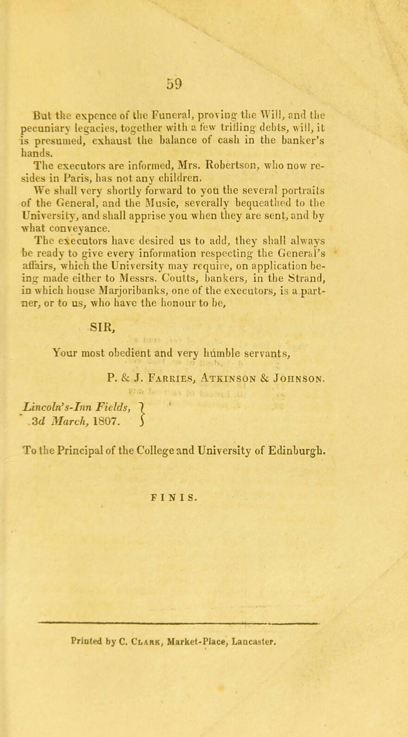 But the exponce of the Funeral, proving the Will, and the pecuniary legacies, together with a few trifling debts, will, it is presumed, exhaust the balance of cash in the banker’s hands. The executors are informed, Mrs. Robertson, who now re- sides in Paris, has not any children. We shall very shortly forward to you the several portraits of the General, and the Music, severally bequeathed to the University, and shall apprise you when they are sent, and by what conveyance. The executors have desired us to add, they shall always be ready to give every information respecting the General’s affairs, which the University may require, on application be- ing made either to Messrs. Coutts, bankers, in the Strand, in which house Marjoribanks, one of the executors, is a part- ner, or to us, who have the honour to be, SIR, Your most obedient and very humble servants, P. & J. Farkies, Atkinson & Johnson. Lincoln’s-Inn Fields, 7 ' 3d March, 1807. J To the Principal of the College and University of Edinburgh. FINIS. Printed by C. CnAnK, Market-Place, Lancaster.