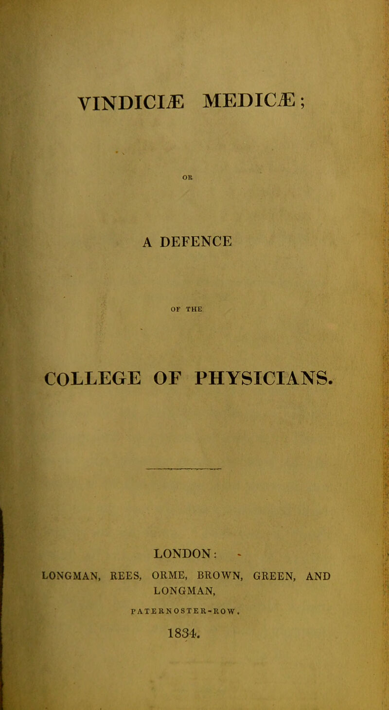 VINDICI^ MEDICiE; OR A DEFENCE OF THE COLLEGE OF PHYSICIANS. LONDON: - LONGMAN, REES, ORME, BROWN, GREEN, AND LONGMAN, PATERNOSTER-ROW. 1834.
