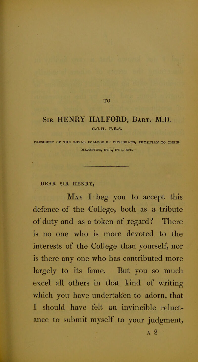 TO Sir henry HALFORD, Bart. M.D. 6«C>C[« F>Il>S< PRESIDENT OP THE ROYAL COLLEGE OF PHTSICIANS, PHYSICIAN TO THEIR MAJESTIES, ETC., ETC., ETC. DEAR SIR HENRY, May I beg you to accept this defence of the College, both as a tribute of duty and as a token of regard? There is no one who is more devoted to the interests of the College than yourself, nor is there any one who has contributed more largely to its fame. But you so much excel all others in that kind of writing which you have undertaken to adorn, that I should have felt an invincible reluct- ance to submit myself to your judgment, A 2