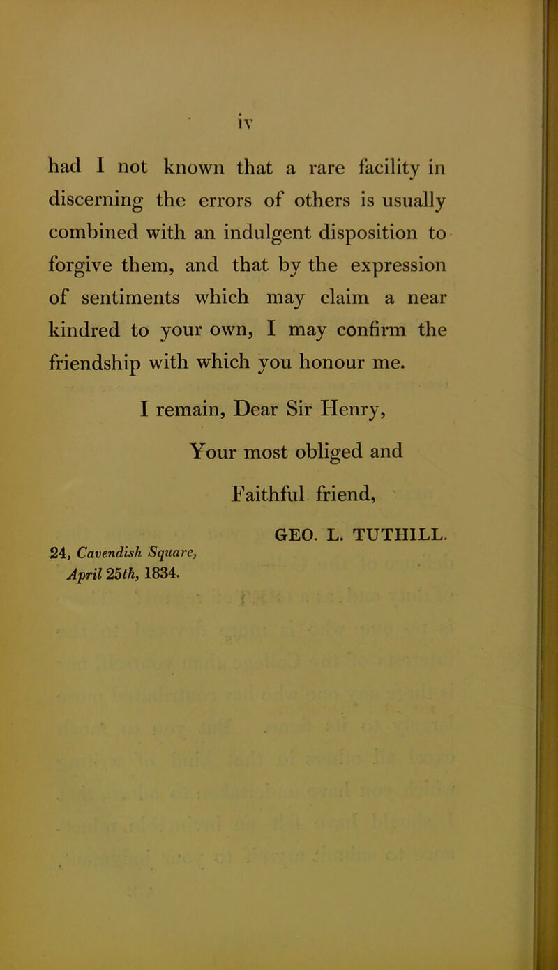 had I not known that a rare facility in discerning the errors of others is usually combined with an indulgent disposition to forgive them, and that by the expression of sentiments which may claim a near kindred to your own, I may confirm the friendship with which you honour me. I remain, Dear Sir Henry, Your most obliged and Faithful friend, GEO. L. TUTHILL. 24, Cavendish Square, April 25th, 1834.