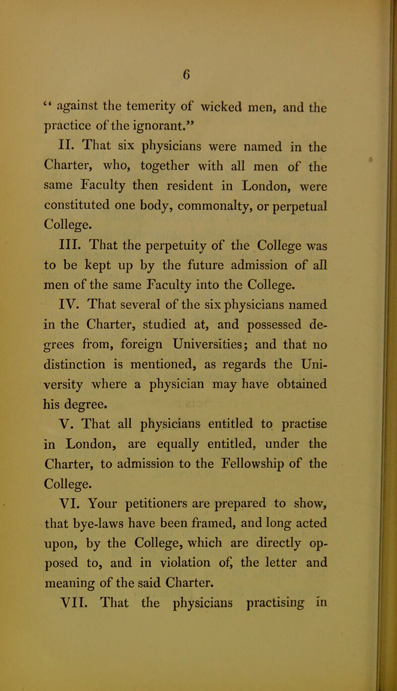 against the temerity of wicked men, and the practice of the ignorant. II. That six physicians were named in the Charter, who, together with all men of the same Faculty then resident in London, were constituted one body, commonalty, or perpetual College. III. That the perpetuity of the College was to be kept up by the future admission of all men of the same Faculty into the College. IV. That several of the six physicians named in the Charter, studied at, and possessed de- grees from, foreign Universities; and that no distinction is mentioned, as regards the Uni- versity where a physician may have obtained his degree. V. That all physicians entitled to practise in London, are equally entitled, under the Charter, to admission to the Fellowship of the College. VI. Your petitioners are prepared to show, that bye-laws have been framed, and long acted upon, by the College, which are directly op- posed to, and in violation of, the letter and meaning of the said Charter. VII. That the physicians practising in