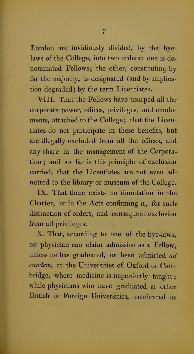 London are invidiously divided, by the bye- laws of the College, into two orders: one is de- nominated Fellows; the other, constituting by far the majority, is designated (and by implica- tion degraded) by the term Licentiates. VIII. That the Fellows have usurped all the corporate power, offices, privileges, and emolu- ments, attached to the College; that the Licen- tiates do not participate in these benefits, but are illegally excluded from all the offices, and any share in the management of the Corpora- tion ; and so far is this principle of exclusion carried, that the Licentiates are not even ad- mitted to the library or museum of the College. IX. That there exists no foundation in the Charter, or in the Acts confirming it, for such* distinction of orders, and consequent exclusion from all privileges. X. That, according to one of the bye-law&, no physician can claim admission as a Fellow, unless he has graduated, or been admitted ad ezmdem, at the Universities of Oxford or Cam- bridge, where medicine is imperfectly taught; while physicians who have graduated at other British or Foreign Universities, celebrated as