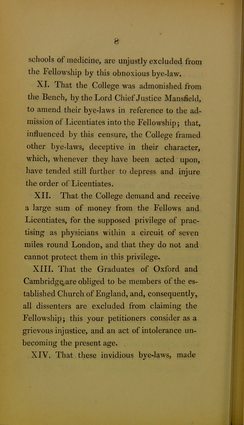 schools of medicirle, are unjustly excluded from the Fellowship by this obnoxious bye-law. XI. That the College was admonished from the Bench, by the Lord Chief Justice Mansfield, to amend their bye-laws in reference to the ad- mission of Licentiates into the Fellowship; that, influenced by this censure, the College framed other bye-laws, deceptive in their character, which, whenever they have been acted upon, have tended still further to depress and injure the order of Licentiates. XII. That the College demand and receive a large sum of money from the Fellows and Licentiates, for the supposed privilege of prac- tising as physicians within a circuit of seven miles round London, and that they do not and cannot protect them in this privilege. XIII. That the Graduates of Oxford and Cambridge; are obliged to be members of the es- tablished Church of England, and, consequently, all dissenters are excluded from claiming the Fellowship; this your petitioners consider as a grievous injustice, and an act of intolerance un- becoming the present age. XIV. That these invidious bye-laws, made