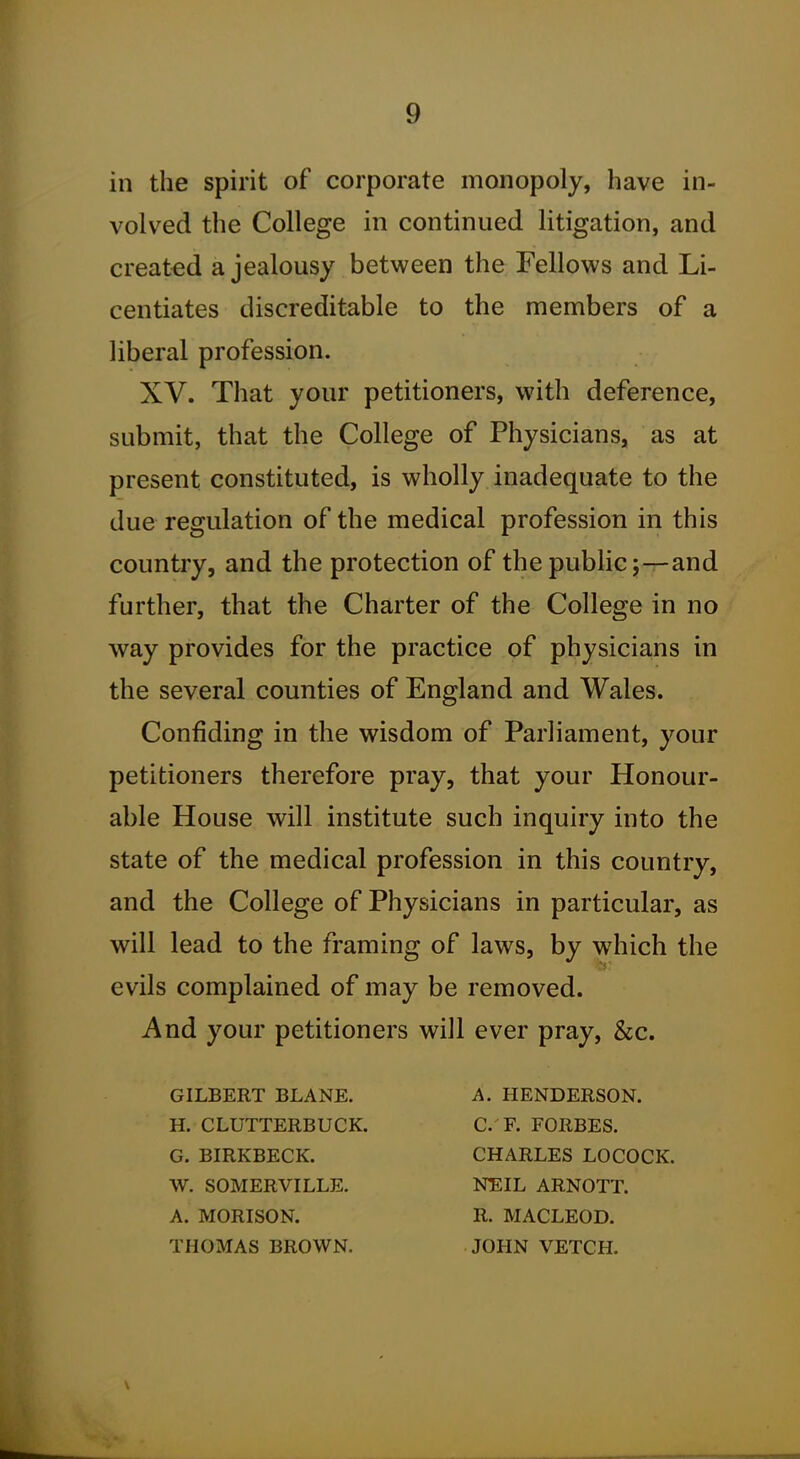 in the spirit of corporate monopoly, have in- volved the College in continued litigation, and created a jealousy between the Fellows and Li- centiates discreditable to the members of a liberal profession. XV. That your petitioners, with deference, submit, that the College of Physicians, as at present constituted, is wholly inadequate to the due regulation of the medical profession in this country, and the protection of the public;—and further, that the Charter of the College in no way provides for the practice of physicians in the several counties of England and Wales. Confiding in the wisdom of Parliament, your petitioners therefore pray, that your Honour- able House will institute such inquiry into the state of the medical profession in this country, and the College of Physicians in particular, as will lead to the framing of laws, by which the evils complained of may be removed. And your petitioners will ever pray, &c. GILBERT BLANE. H. CLUTTERBUCK. G. BIRKBECK. W. SOMERVILLE. A. MORISON. THOMAS BROWN. A. HENDERSON. C. F. FORBES. CHARLES LOCOCK. NEIL ARNOTT. R. MACLEOD. JOHN VETCH.