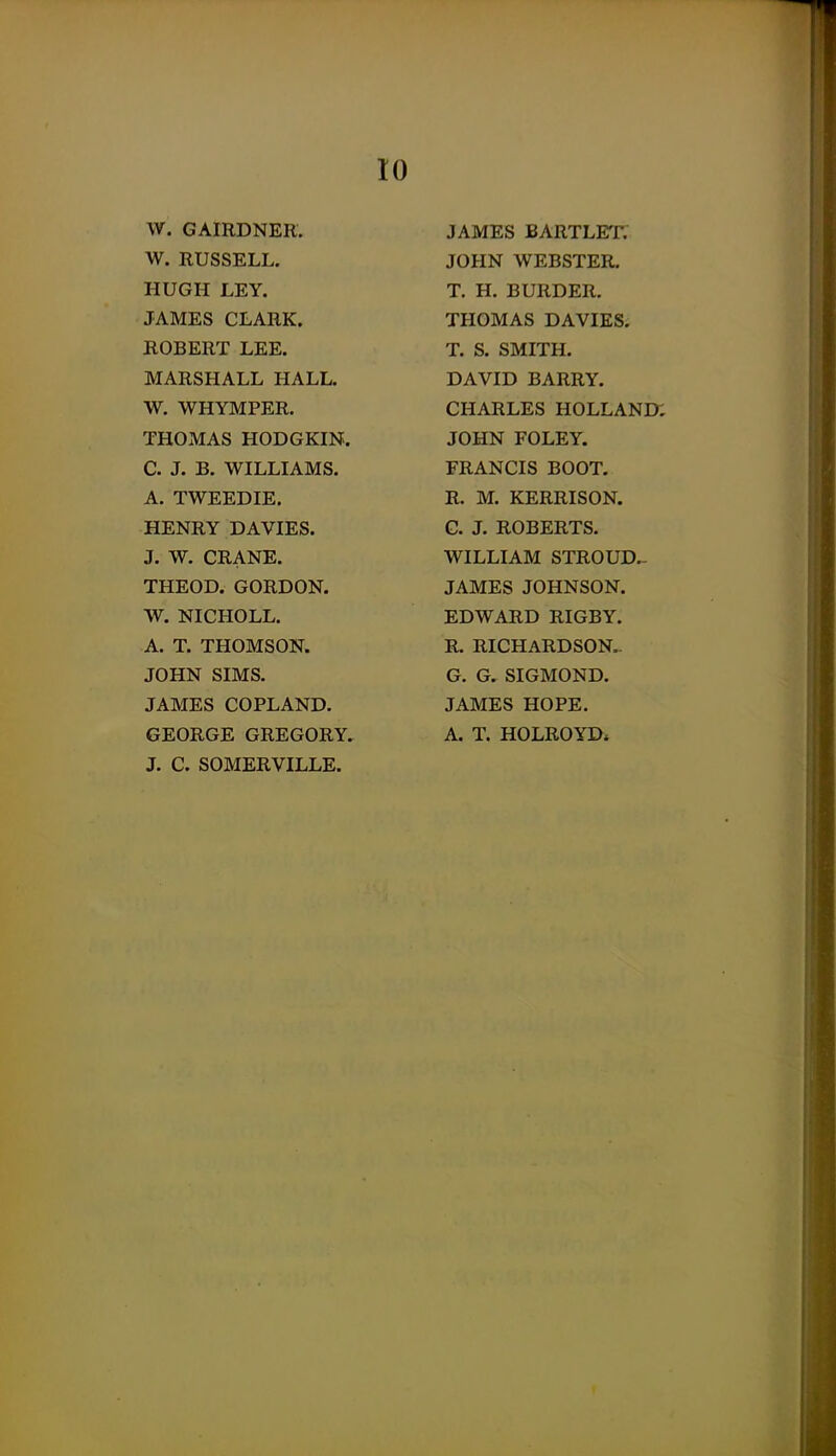 W. GAIRDNER. W. RUSSELL. HUGH LEY. JAMES CLARK. ROBERT LEE. MARSHALL HALL. W. WHYMPER. THOMAS HODGKIN. C. J. B. WILLIAMS. A. TWEEDIE. HENRY DAVIES. J. W. CRANE. THEOD. GORDON. W. NICHOLL. A. T. THOMSON. JOHN SIMS. JAMES COPLAND. GEORGE GREGORY. J. C. SOMERVILLE. JAMES BARTLET. JOHN WEBSTER. T. H. BURDER. THOMAS DAVIES. T. S. SMITH. DAVID BARRY. CHARLES HOLLAND; JOHN FOLEY. FRANCIS BOOT. R. M. KERRISON. G. J. ROBERTS. WILLIAM STROUD.- JAMES JOHNSON. EDWARD RIGBY. R. RICHARDSON.. G. G. SIGMOND. JAMES HOPE. A. T. HOLROYD*