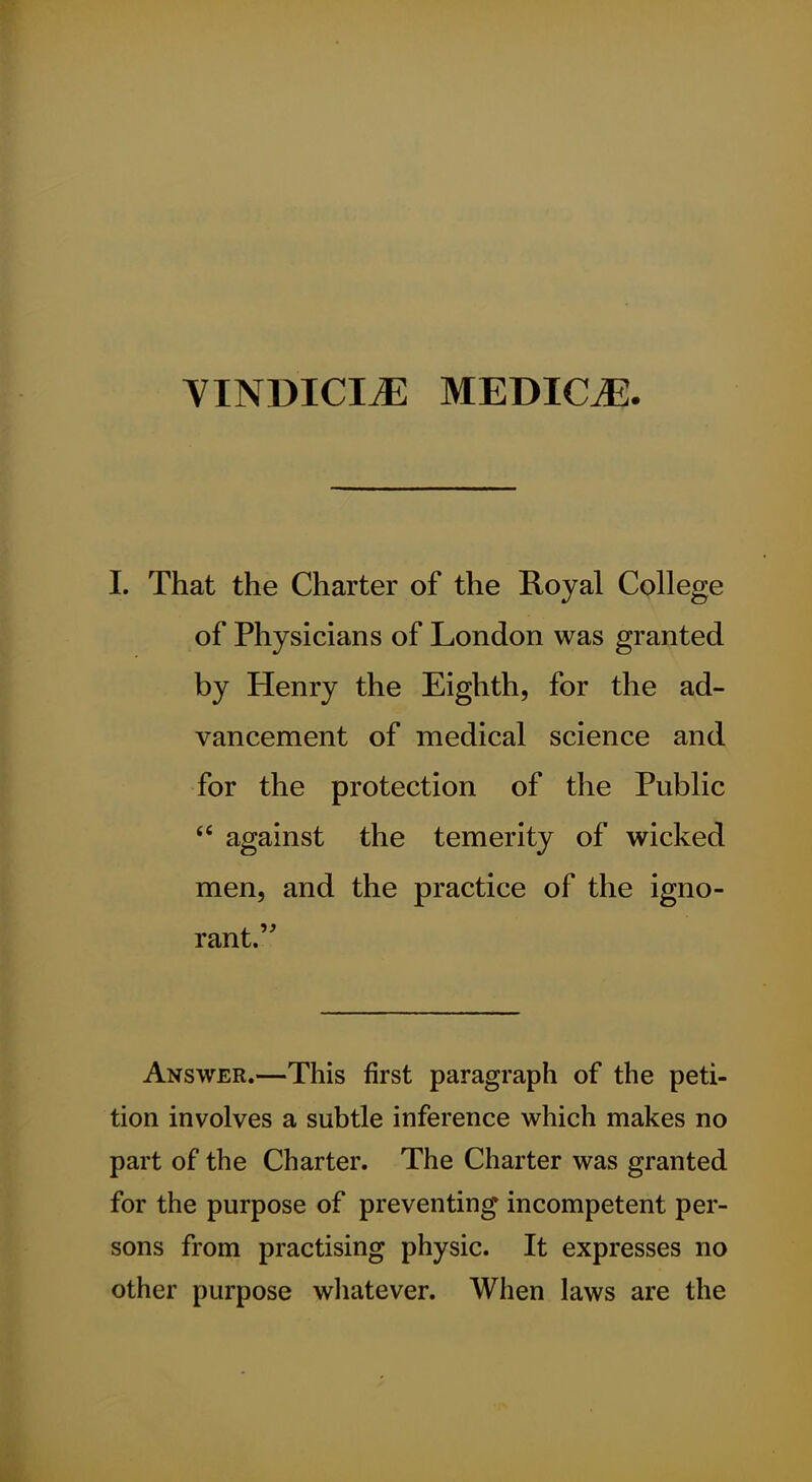 YINDICI^ MEDICiE. I. That the Charter of the Royal College of Physicians of London was granted by Henry the Eighth, for the ad- vancement of medical science and for the protection of the Public against the temerity of wicked men, and the practice of the igno- rant. Answer.—This first paragraph of the peti- tion involves a subtle inference which makes no part of the Charter. The Charter was granted for the purpose of preventing incompetent per- sons from practising physic. It expresses no other purpose wliatever. When laws are the