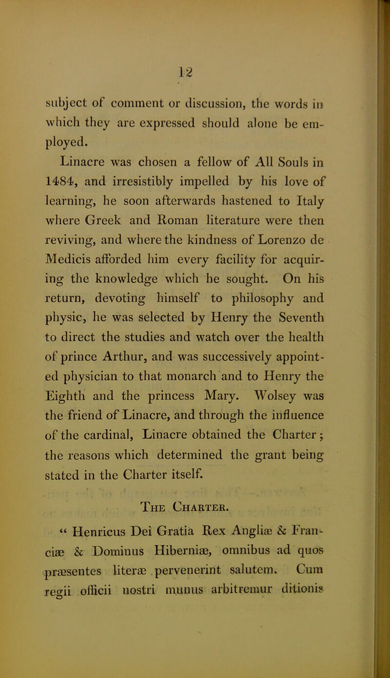 subject of comment or discussion, the words in which they are expressed should alone be em- ployed. Linacre was chosen a fellow of All Souls in 1484, and irresistibly impelled by his love of learning, he soon afterwards hastened to Italy where Greek and Roman literature were then reviving, and where the kindness of Lorenzo de Medicis afforded him every facility for acquir- ing the knowledge which he sought. On his return, devoting himself to philosophy and physic, he was selected by Henry the Seventh to direct the studies and watch over the health of prince Arthur, and was successively appoint- ed physician to that monarch and to Henry the Eighth and the princess Mary. Wolsey was the friend of Linacre, and through the influence of the cardinal, Linacre obtained the Charter; the reasons which determined the grant being stated in the Charter itself. The Charter.  Henricus Dei Gratia Rex Anglias & Fran- cise & Dominus Hiberniae, omnibus ad quos prsesentes literae pervenerint salutem. Cum re^ni officii nostri munus arbitremur ditionis