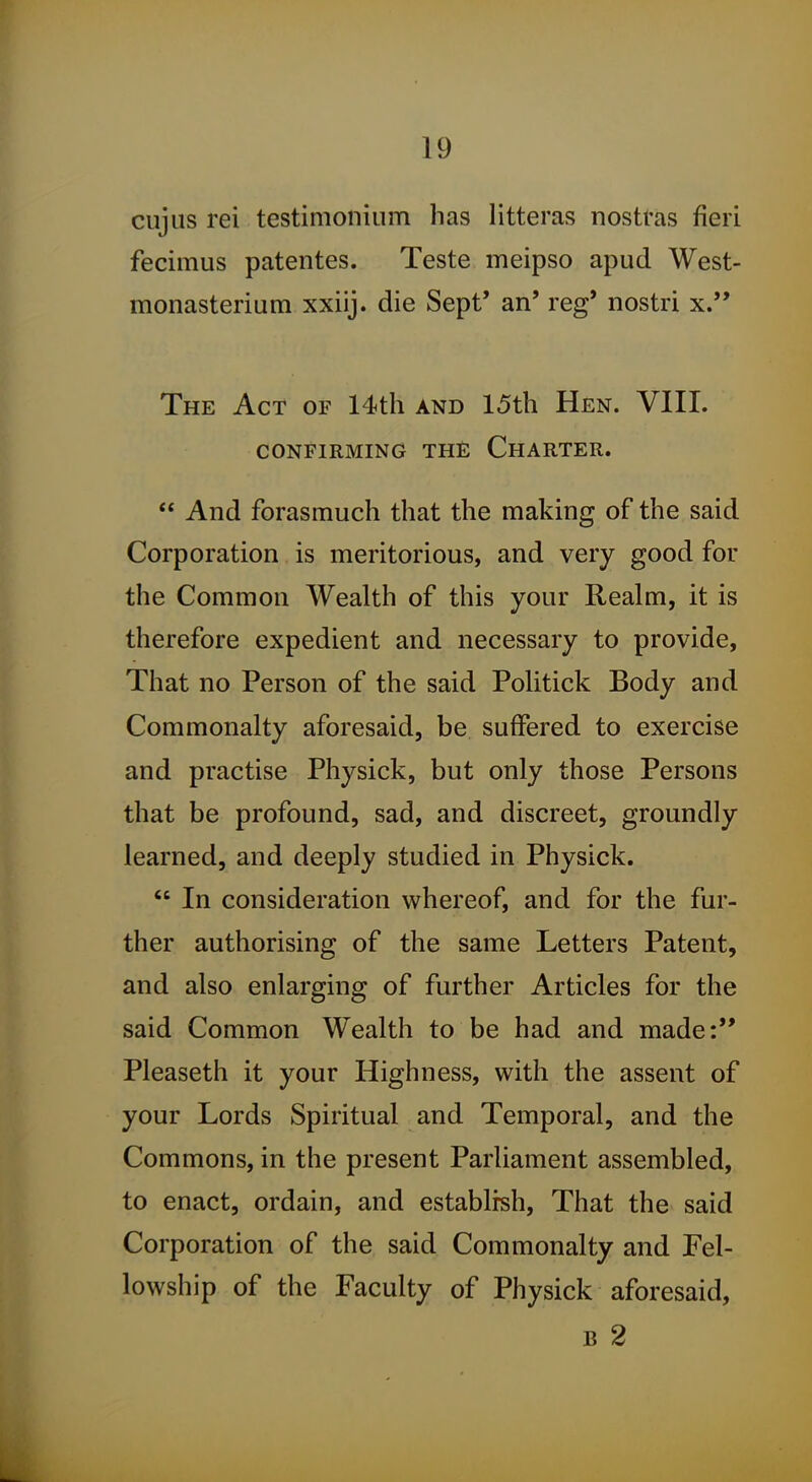 cujus rei testimonium has litteras nostras fieri fecimus patentes. Teste meipso apud West- monasterium xxiij. die Sept' an' reg' nostri x. The Act of 14th and 15th Hen. VIII. CONFIRMING THE ChARTER.  And forasmuch that the making of the said Corporation is meritorious, and very good for the Common Wealth of this your Realm, it is therefore expedient and necessary to provide. That no Person of the said Politick Body and Commonalty aforesaid, be suffered to exercise and practise Physick, but only those Persons that be profound, sad, and discreet, groundly learned, and deeply studied in Physick.  In consideration whereof, and for the fur- ther authorising of the same Letters Patent, and also enlarging of further Articles for the said Common Wealth to be had and made: Pleaseth it your Highness, with the assent of your Lords Spiritual and Temporal, and the Commons, in the present Parliament assembled, to enact, ordain, and establish, That the said Corporation of the said Commonalty and Fel- lowship of the Faculty of Physick aforesaid, B 2