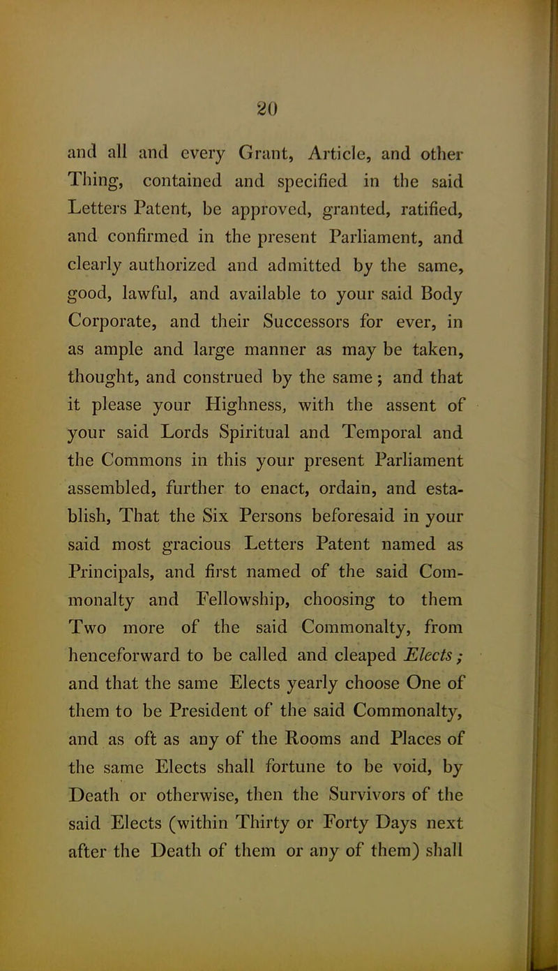 and all and every Grant, Article, and other Thing, contained and specified in the said Letters Patent, be approved, granted, ratified, and confirmed in the present Parliament, and clearly authorized and admitted by the same, good, lawful, and available to your said Body Corporate, and their Successors for ever, in as ample and large manner as may be taken, thought, and construed by the same; and that it please your Highness, with the assent of your said Lords Spiritual and Temporal and the Commons in this your present Parliament assembled, further to enact, ordain, and esta- blish, That the Six Persons beforesaid in your said most gracious Letters Patent named as Principals, and first named of the said Com- monalty and Fellowship, choosing to them Two more of the said Commonalty, from henceforward to be called and cleaped Elects ; and that the same Elects yearly choose One of them to be President of the said Commonalty, and as oft as any of the Rooms and Places of the same Elects shall fortune to be void, by Death or otherwise, then the Survivors of the said Elects (within Thirty or Forty Days next after the Death of them or any of them) shall