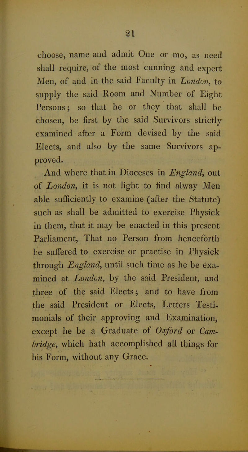 choose, name and admit One or mo, as need shall require, of the most cunning and expert Men, of and in the said Faculty in London, to supply the said Room and Number of Eight Persons; so that he or they that shall be chosen, be first by the said Survivors strictly examined after a Form devised by the said Elects, and also by the same Survivors ap- proved. And where that in Dioceses in England, out of London, it is not light to find alway Men able sufficiently to examine (after the Statute) such as shall be admitted to exercise Physick in them, that it may be enacted in this present Parliament, That no Person from henceforth be suffered to exercise or practise in Physick through England, until such time as he be exa- mined at London, by the said President, and three of the said Elects; and to have from the said President or Elects, Letters Testi- monials of their approving and Examination, except he be a Graduate of Oxford or Cam- bridge, which hath accomplished all things for his Form, without any Grace.