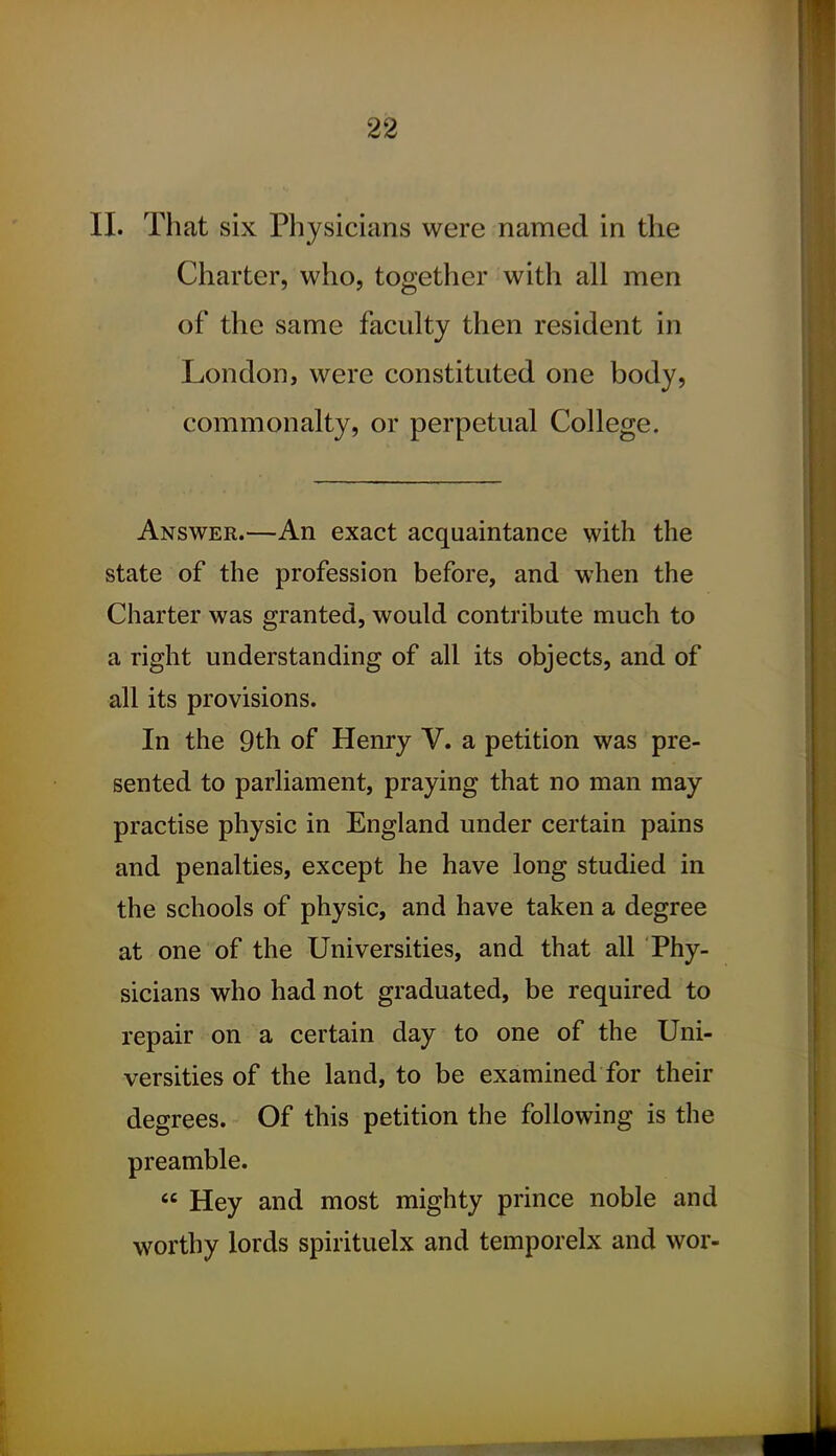 II. That six Physicians were named in the Charter, who, together with all men of the same faculty then resident in London, were constituted one body, commonalty, or perpetual College. Answer.—An exact acquaintance with the state of the profession before, and when the Charter was granted, would contribute much to a right understanding of all its objects, and of all its provisions. In the 9th of Henry V. a petition was pre- sented to parliament, praying that no man may practise physic in England under certain pains and penalties, except he have long studied in the schools of physic, and have taken a degree at one of the Universities, and that all Phy- sicians who had not graduated, be required to repair on a certain day to one of the Uni- versities of the land, to be examined for their degrees. Of this petition the following is the preamble.  Hey and most mighty prince noble and worthy lords spirituelx and temporelx and wor-