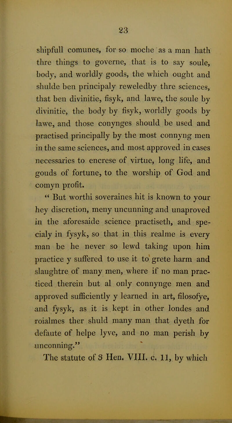 shipfull comunes, for so moche as a man hath thre things to governe, that is to say soule, body, and worldly goods, the which ought and shulde ben principaly reweledby thre sciences, that ben divinitie, fisyk, and lawe, the soule by divinitie, the body by fisyk, worldly goods by lawe, and those conynges should be used and practised principally by the most connyng men in the same sciences, and most approved in cases necessaries to encrese of virtue, long life, and gouds of fortune, to the worship of God and comyn profit.  But worthi soveraines hit is known to your hey discretion, meny uncunning and unaproved in the aforesaide science practiseth, and spe- cialy in fysyk, so that in this realme is every man be he never so lewd taking upon him practice y suffered to use it to grete harm and slaughtre of many men, where if no man prac- ticed therein but al only connynge men and approved sufficiently y learned in art, filosofye, and fysyk, as it is kept in other londes and roialmes ther shuld many man that dyeth for defaute of helpe lyve, and no man perish by imconning. The statute of 3 Hen. VIII. c. 11, by which