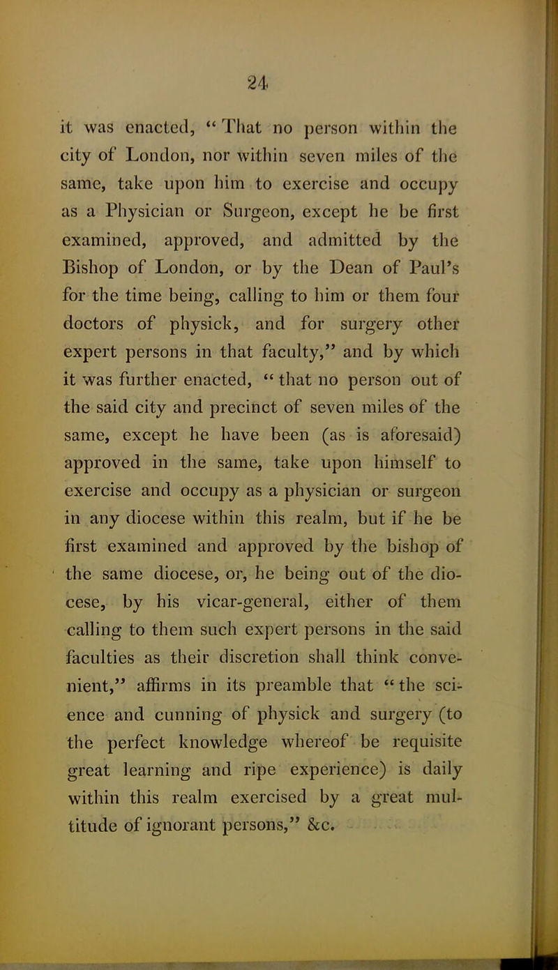 it was enacted, ** That no person within the city of London, nor within seven miles of tlie same, take upon him to exercise and occupy as a Physician or Surgeon, except he be first examined, approved, and admitted by the Bishop of London, or by the Dean of Paul's for the time being, calling to him or them four doctors of physick, and for surgery other expert persons in that faculty, and by which it was further enacted, *' that no person out of the said city and precinct of seven miles of the same, except he have been (as is aforesaid) approved in the same, take upon himself to exercise and occupy as a physician or surgeon in any diocese within this realm, but if he be first examined and approved by the bishop of the same diocese, or, he being out of the dio- cese, by his vicar-general, either of them calling to them such expert persons in the said faculties as their discretion shall think conve- nient, affirms in its preamble that  the sci- ence and cunning of physick and surgery (to the perfect knowledge whereof be requisite great learning and ripe experience) is daily within this realm exercised by a great mul- titude of ignorant persons, &c.