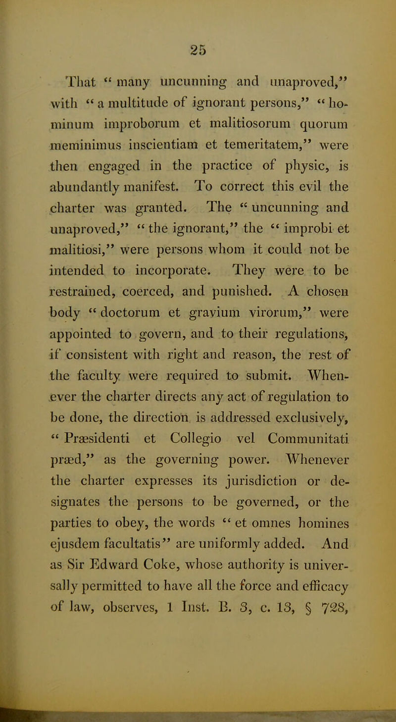 That  many uncunning and imaprovetl, with  a multitude of ignorant persons,  ho- minum improborum et malitiosorum quorum meminimus inscientiam et temeritatem, were then engaged in the practice of physic, is abundantly manifest. To correct this evil the charter was granted. The  uncunning and unaproved,  the ignorant, the improbi et mahtiosi, were persons whom it could not be intended to incorporate. They were to be restrained, coerced, and punished. A chosen body  doctorum et grayium virorum, were appointed to govern, and to their regulations, if consistent with right and reason, the rest of the faculty were required to submit. When- ever the charter directs any act of regulation to be done, the direction is addressed exclusively,  Pragsidenti et Collegio vel Communitati praed, as the governing power. Whenever the charter expresses its jurisdiction or de- signates the persons to be governed, or the parties to obey, the words  et omnes homines ejusdem facultatis are uniformly added. And as Sir Edward Coke, whose authority is univer- sally permitted to have all the force and efficacy of law, observes, 1 Inst. B. 3, c. 13, § 7^8,