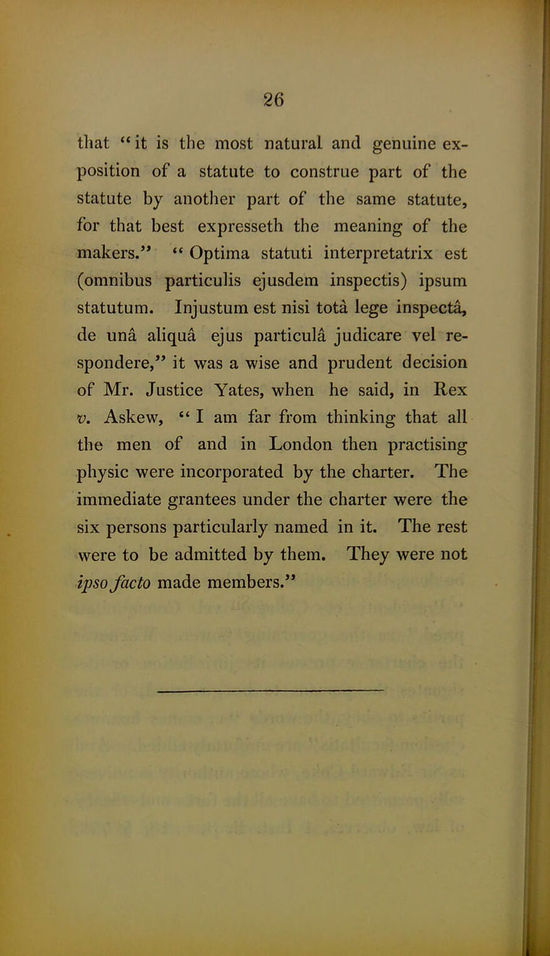 that  it is the most natural and genuine ex- position of a statute to construe part of the statute by another part of the same statute, for that best expresseth the meaning of the makers.  Optima statuti interpretatrix est (omnibus particulis ejusdem inspectis) ipsum statutum. Injustum est nisi tota lege inspecta, de una ahqua ejus particula judicare vel re- spondere, it was a wise and prudent decision of Mr. Justice Yates, when he said, in Rex V. Askew, I am far from thinking that all the men of and in London then practising physic were incorporated by the charter. The immediate grantees under the charter were the six persons particularly named in it. The rest were to be admitted by them. They were not ipso facto made members.