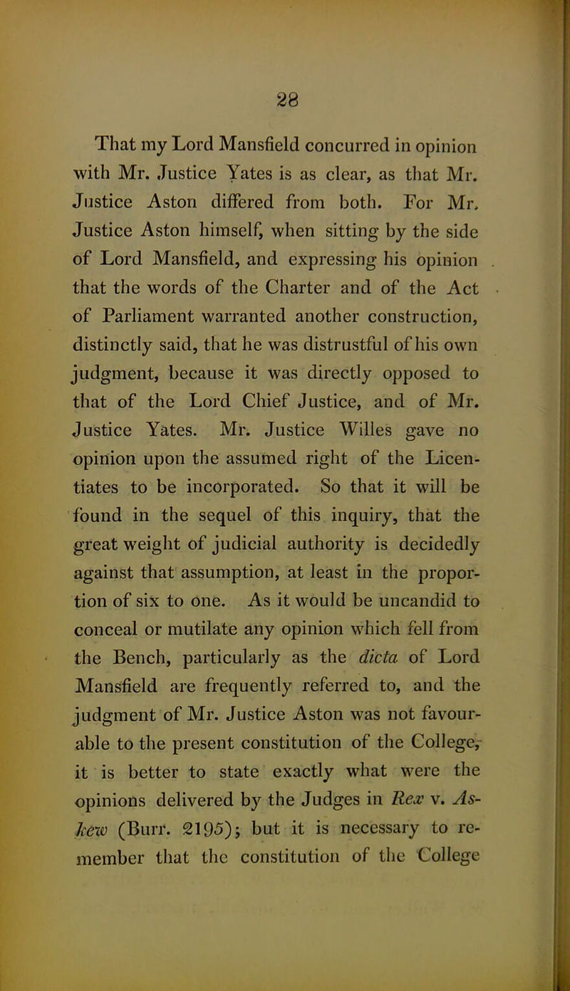 That my Lord Mansfield concurred in opinion with Mr. Justice Yates is as clear, as that Mr. Justice Aston differed from both. For Mr, Justice Aston himself, when sitting by the side of Lord Mansfield, and expressing his opinion that the words of the Charter and of the Act of Parliament warranted another construction, distinctly said, that he was distrustful of his own judgment, because it was directly opposed to that of the Lord Chief Justice, and of Mr. Justice Yates. Mr. Justice Willes gave no opinion upon the assumed right of the Licen- tiates to be incorporated. So that it will be found in the sequel of this inquiry, that the great weight of judicial authority is decidedly against that assumption, at least in the propor- tion of six to one. As it would be uncandid to conceal or mutilate any opinion which fell from the Bench, particularly as the dicta of Lord Mansfield are frequently referred to, and the judgment of Mr. Justice Aston was not favour- able to the present constitution of the College,- it is better to state exactly what were the opinions delivered by the Judges in Rex v. As- Jcew (Burr. 2195) j but it is necessary to re- member that the constitution of the College