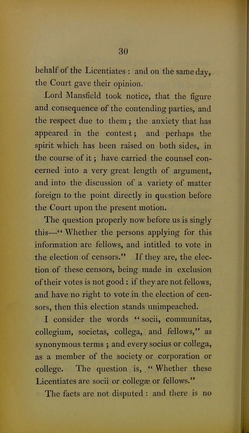 behalf of the Licentiates : and on the same day, the Court gave their opinion. Lord Mansfield took notice, that the figure and consequence of the contending parties, and the respect due to them; the anxiety that has appeared in the contest; and perhaps the spirit which has been raised on both sides, in the course of it; have carried the counsel con- cerned into a very great length of argument, and into the discussion of a variety of matter foreign to the point directly in question before the Court upon the present motion. The question properly now before us is singly this— Whether the persons applying for this information are fellows, and intitled to vote in the election of censors. If they are, the elec- tion of these censors, being made in exclusion of their votes is not good: if they are not fellows, and have no right to vote in the election of cen- sors, then this election stands unimpeached. I consider the words  socii, communitas, collegium, societas, collega, and fellows, as synonymous terms ; and every socius or collega, as a member of the society or corporation or college. The question is,  Whether these Licentiates are socii or collega^ or fellows. The facts are not disputed : and there is no