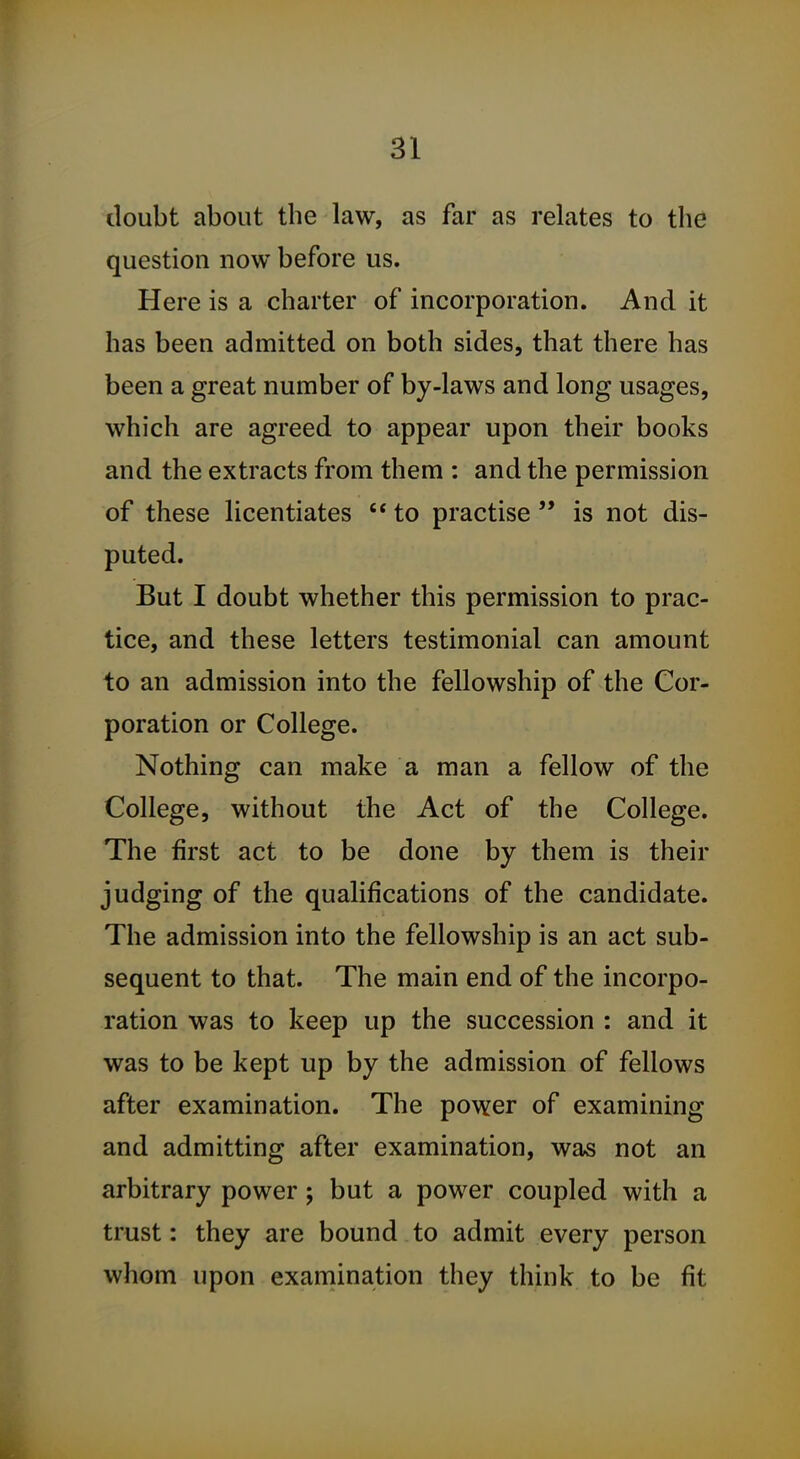 doubt about the law, as far as relates to the question now before us. Here is a charter of incorporation. And it has been admitted on both sides, that there has been a great number of by-laws and long usages, which are agreed to appear upon their books and the extracts from them : and the permission of these licentiates  to practise  is not dis- puted. But I doubt whether this permission to prac- tice, and these letters testimonial can amount to an admission into the fellowship of the Cor- poration or College. Nothing can make a man a fellow of the College, without the Act of the College. The first act to be done by them is their judging of the qualifications of the candidate. The admission into the fellowship is an act sub- sequent to that. The main end of the incorpo- ration was to keep up the succession : and it was to be kept up by the admission of fellows after examination. The power of examining and admitting after examination, was not an arbitrary power; but a power coupled with a trust: they are bound to admit every person whom upon examination they think to be fit